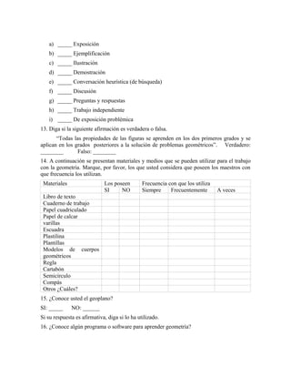 a) _____ Exposición
b) _____ Ejemplificación
c) _____ Ilustración
d) _____ Demostración
e) _____ Conversación heurística (de búsqueda)
f) _____ Discusión
g) _____ Preguntas y respuestas
h) _____ Trabajo independiente
i) _____ De exposición problémica
13. Diga si la siguiente afirmación es verdadera o falsa.
“Todas las propiedades de las figuras se aprenden en los dos primeros grados y se
aplican en los grados posteriores a la solución de problemas geométricos”. Verdadero:
________ Falso: ________
14. A continuación se presentan materiales y medios que se pueden utilizar para el trabajo
con la geometría. Marque, por favor, los que usted considera que poseen los maestros con
que frecuencia los utilizan.
Materiales Los poseen Frecuencia con que los utiliza
SI NO Siempre Frecuentemente A veces
Libro de texto
Cuaderno de trabajo
Papel cuadriculado
Papel de calcar
varillas
Escuadra
Plastilina
Plantillas
Modelos de cuerpos
geométricos
Regla
Cartabón
Semicírculo
Compás
Otros ¿Cuáles?
15. ¿Conoce usted el geoplano?
SI: _____ NO: ______
Si su respuesta es afirmativa, diga si lo ha utilizado.
16. ¿Conoce algún programa o software para aprender geometría?
 