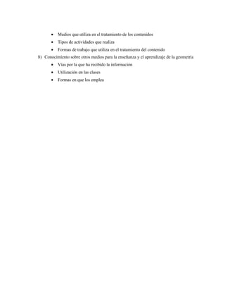 • Medios que utiliza en el tratamiento de los contenidos
• Tipos de actividades que realiza
• Formas de trabajo que utiliza en el tratamiento del contenido
8) Conocimiento sobre otros medios para la enseñanza y el aprendizaje de la geometría
• Vías por la que ha recibido la información
• Utilización en las clases
• Formas en que los emplea
 
