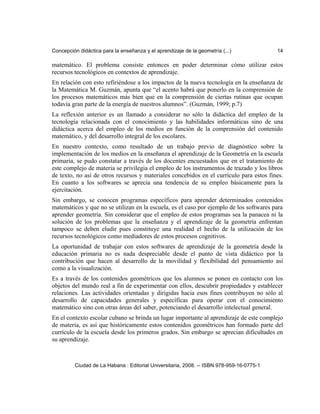 Concepción didáctica para la enseñanza y el aprendizaje de la geometría (...) 14
matemático. El problema consiste entonces en poder determinar cómo utilizar estos
recursos tecnológicos en contextos de aprendizaje.
En relación con esto refiriéndose a los impactos de la nueva tecnología en la enseñanza de
la Matemática M. Guzmán, apunta que “el acento habrá que ponerlo en la comprensión de
los procesos matemáticos más bien que en la comprensión de ciertas rutinas que ocupan
todavía gran parte de la energía de nuestros alumnos”. (Guzmán, 1999; p.7)
La reflexión anterior es un llamado a considerar no sólo la didáctica del empleo de la
tecnología relacionada con el conocimiento y las habilidades informáticas sino de una
didáctica acerca del empleo de los medios en función de la comprensión del contenido
matemático, y del desarrollo integral de los escolares.
En nuestro contexto, como resultado de un trabajo previo de diagnóstico sobre la
implementación de los medios en la enseñanza el aprendizaje de la Geometría en la escuela
primaria, se pudo constatar a través de los docentes encuestados que en el tratamiento de
este complejo de materia se privilegia el empleo de los instrumentos de trazado y los libros
de texto, no así de otros recursos y materiales concebidos en el currículo para estos fines.
En cuanto a los softwares se aprecia una tendencia de su empleo básicamente para la
ejercitación.
Sin embargo, se conocen programas específicos para aprender determinados contenidos
matemáticos y que no se utilizan en la escuela, es el caso por ejemplo de los softwares para
aprender geometría. Sin considerar que el empleo de estos programas sea la panacea ni la
solución de los problemas que la enseñanza y el aprendizaje de la geometría enfrentan
tampoco se deben eludir pues constituye una realidad el hecho de la utilización de los
recursos tecnológicos como mediadores de estos procesos cognitivos.
La oportunidad de trabajar con estos softwares de aprendizaje de la geometría desde la
educación primaria no es nada despreciable desde el punto de vista didáctico por la
contribución que hacen al desarrollo de la movilidad y flexibilidad del pensamiento así
como a la visualización.
Es a través de los contenidos geométricos que los alumnos se ponen en contacto con los
objetos del mundo real a fin de experimentar con ellos, descubrir propiedades y establecer
relaciones. Las actividades orientadas y dirigidas hacia esos fines contribuyen no sólo al
desarrollo de capacidades generales y específicas para operar con el conocimiento
matemático sino con otras áreas del saber, potenciando el desarrollo intelectual general.
En el contexto escolar cubano se brinda un lugar importante al aprendizaje de este complejo
de materia, es así que históricamente estos contenidos geométricos han formado parte del
currículo de la escuela desde los primeros grados. Sin embargo se aprecian dificultades en
su aprendizaje.
Ciudad de La Habana : Editorial Universitaria, 2008. -- ISBN 978-959-16-0775-1
 