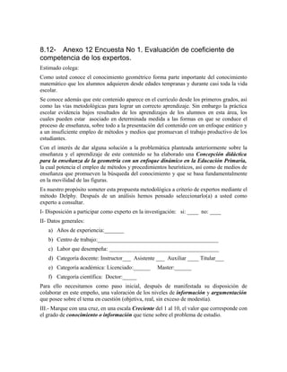 8.12- Anexo 12 Encuesta No 1. Evaluación de coeficiente de
competencia de los expertos.
Estimado colega:
Como usted conoce el conocimiento geométrico forma parte importante del conocimiento
matemático que los alumnos adquieren desde edades tempranas y durante casi toda la vida
escolar.
Se conoce además que este contenido aparece en el currículo desde los primeros grados, así
como las vías metodológicas para lograr un correcto aprendizaje. Sin embargo la práctica
escolar evidencia bajos resultados de los aprendizajes de los alumnos en esta área, los
cuales pueden estar asociado en determinada medida a las formas en que se conduce el
proceso de enseñanza, sobre todo a la presentación del contenido con un enfoque estático y
a un insuficiente empleo de métodos y medios que promuevan el trabajo productivo de los
estudiantes.
Con el interés de dar alguna solución a la problemática planteada anteriormente sobre la
enseñanza y el aprendizaje de este contenido se ha elaborado una Concepción didáctica
para la enseñanza de la geometría con un enfoque dinámico en la Educación Primaria,
la cual potencia el empleo de métodos y procedimientos heurísticos, así como de medios de
enseñanza que promueven la búsqueda del conocimiento y que se basa fundamentalmente
en la movilidad de las figuras.
Es nuestro propósito someter esta propuesta metodológica a criterio de expertos mediante el
método Delphy. Después de un análisis hemos pensado seleccionarlo(a) a usted como
experto a consultar.
I- Disposición a participar como experto en la investigación: si: ____ no: ____
II- Datos generales:
a) Años de experiencia:_______
b) Centro de trabajo:___________________________________________
c) Labor que desempeña: _______________________________________
d) Categoría docente: Instructor___ Asistente ___ Auxiliar ____ Titular___
e) Categoría académica: Licenciado:______ Master:______
f) Categoría científica: Doctor:_____
Para ello necesitamos como paso inicial, después de manifestada su disposición de
colaborar en este empeño, una valoración de los niveles de información y argumentación
que posee sobre el tema en cuestión (objetiva, real, sin exceso de modestia).
III.- Marque con una cruz, en una escala Creciente del 1 al 10, el valor que corresponde con
el grado de conocimiento o información que tiene sobre el problema de estudio.
 