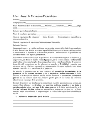 8.14- Anexo 14 Encuesta a Especialistas
Nombre:__________________________________________________________
Cargo que ocupa__________________________________________________
Nivel Académico: Lic. en Educación____ Maestría:____Doctorado:____ Otro______(diga
cuál)_________________________________
Estudios que realiza actualmente_____________________________________
Nivel de enseñanza que trabaja: ______________________________________
Años de experiencia: En educación___ Como docente ____ Como directivo, metodólogo u
otro cargo directivo _____________
Años de experiencia de trabajo con la asignatura de Matemática________
Estimado Maestro:
Como usted conoce, se está haciendo una investigación, dentro del trabajo de doctorado de
la Msc. Teresa Léon Roldán acerca de la posibilidad de enriquecer la concepción actual de
la enseñanza de la Geometría en la escuela primaria, introduciéndole la posibilidad de
darle movilidad a las figuras geométricas.
Los cambios están sustentados en la posibilidad de uso de la tecnología en la enseñanza, y
en particular, en el uso de medios como el geoplano, en su versión clásica y en la versión
electrónica, potencian el empleo de estrategias heurísticas y dan la posibilidad de un mayor
desarrollo del pensamiento en los alumnos en cuando a flexibilidad capacita para
encontrar nuevas relaciones geométricas, argumentarlas, formular hipótesis, entre otros
aspectos esenciales en el aprendizaje de la geometría.
En síntesis, la propuesta que se hace promueve el aprendizaje desarrollador de la
geometría con un enfoque dinámico y con el empleo de medios adecuados a dicho
enfoque en la Educación Primaria. Dichos medios favorecen la creación de condiciones
previas en los alumnos desde los primeros grados para el uso futuro de softwares
educativos en ese campo de la geometría.
Después de conocer los detalles de la propuesta en cuestión, quisiéramos que opinara, de
manera libre, abierta, en términos de aspectos positivos, negativos y de duda o
cuestionamiento, sobre cada uno de los elementos que se le darán a continuación, y al
final de cada uno de ellos hiciera una valoración en una escala creciente de 1 a 5 (de
menor a mayor valoración de la propuesta) para lo cual se le incluye al final una tabla con
ese fin.
1. Posibilidad de utilizarla por el maestro _________________________
_________________________________________________________________
_________________________________________________________________
_________________________________________________________________
 