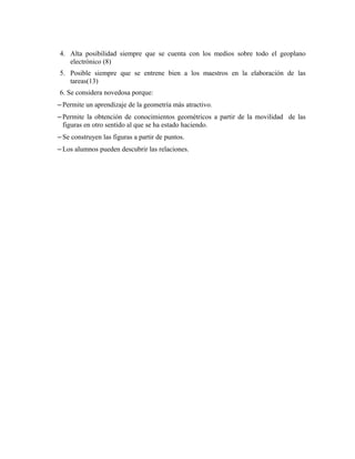 4. Alta posibilidad siempre que se cuenta con los medios sobre todo el geoplano
electrónico (8)
5. Posible siempre que se entrene bien a los maestros en la elaboración de las
tareas(13)
6. Se considera novedosa porque:
– Permite un aprendizaje de la geometría más atractivo.
– Permite la obtención de conocimientos geométricos a partir de la movilidad de las
figuras en otro sentido al que se ha estado haciendo.
– Se construyen las figuras a partir de puntos.
– Los alumnos pueden descubrir las relaciones.
 