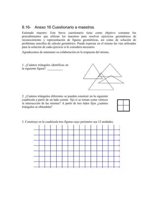 8.16- Anexo 16 Cuestionario a maestros
Estimado maestro: Este breve cuestionario tiene como objetivo constatar los
procedimientos que utilizan los maestros para resolver ejercicios geométricos de
reconocimiento y representación de figuras geométricas, así como de solución de
problemas sencillos de cálculo geométrico. Puede expresar en el mismo las vías utilizadas
para la solución de cada ejercicio si lo considera necesario.
Agradecemos de antemano su colaboración en la respuesta del mismo.
3. Construye en la cuadrícula tres figuras cuyo perímetro sea 12 unidades.
1. ¿Cuántos triángulos identificas en
la siguiente figura? __________
2. ¿Cuántos triángulos diferentes se pueden construir en la siguiente
cuadrícula a partir de un lado común fijo si se toman como vértices
la intersección de las mismas? A partir de tres lados fijos ¿cuántos
triángulos se obtendrán?
 