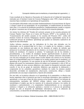 15 Concepción didáctica para la enseñanza y el aprendizaje de la geometría (...)
Como resultado de los Operativos Nacionales de Evaluación de la Calidad del Aprendizaje
realizados por el Instituto Central de Ciencias Pedagógicas entre 1999 y hasta la fecha se
muestran bajos resultados en el aprendizaje de la geometría.
Las principales dificultades están asociadas fundamentalmente al reconocimiento de figuras
y cuerpos a partir de sus propiedades, de sus propiedades, al establecimiento de relaciones
entre ellas y a la solución de problemas geométricos, fundamentalmente cuando se requiere
de aplicar o encontrar una vía novedosa para la solución de la situación planteada.
Así mismo los informes del “Estudio del currículo actuante en las escuelas primarias del
Consejo Popular Cayo Hueso en el marco del Proyecto APTO” y los resultados de la
“Caracterización del modelo actuante en las escuelas del Proyecto CEL”, ambos del
Instituto Central de Ciencias Pedagógicas muestran algunas regularidades acerca de la
conducción proceso de enseñanza- aprendizaje que pueden ser elementos explicativos de
alguna de estas dificultades.
Ambos informes muestran que los indicadores de la clase más afectados son los
relacionados con la productividad de la clase y el empleo de los métodos y medios,
expresadas en una tendencia por parte de los docentes al empleo de métodos que
promueven la actividad reproductiva de los alumnos y en el poco aprovechamiento de los
medios de enseñanza. Al respecto se plantea: “el inadecuado uso de los métodos y
procedimientos, y los medios de enseñanza laceran significativamente el proceso de
instrucción de los alumnos en este nivel”. Resultados de trabajos anteriores relacionados
con esta tesis realizados por la propia autora revelan además una carencia en los docentes
tanto en la disponibilidad como en el empleo de los medios propios para la enseñanza y el
aprendizaje de la geometría. En una muestra de más de 90 docentes encuestados el 76%
plantea sólo poseer los instrumentos clásicos de trabajo con la geometría y sólo el 30% se
refiere al empleo de otros recursos didácticos; aún cuando la concepción curricular actual
concibe el uso de un grupo de materiales didácticos que propician la elaboración y
comprensión de los contenidos geométricos mediante los cuales los alumnos puedan
desarrollar actividades de manipulación, observación, construcción, dibujo y trazado
permitiendo esto una mejor comprensión y fijación del contenido.
Por otro lado, en la práctica educativa en el aprendizaje de la matemática, se observa una
brecha importante entre el potencial que tiene la tecnología informática, para contribuir al
aprendizaje, y el uso que se hace de estos recursos en las escuelas cubanas. Los informes de
entrenamientos nacionales del MINED reflejan todavía como una insuficiencia
metodológica el empleo que dan los maestros de la educación primaria a los medios de
enseñanza y particularmente a la computadora fundamentalmente en su concepción
sistémica e integral y su utilización oportuna y racional en el proceso de aprendizaje
dirigido no sólo al desarrollo de habilidades informáticas sino a la obtención de
conocimientos y el desarrollo de habilidades propias de cada asignatura.
Ciudad de La Habana : Editorial Universitaria, 2008. -- ISBN 978-959-16-0775-1
 