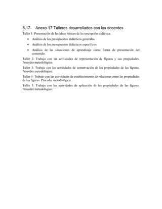 8.17- Anexo 17 Talleres desarrollados con los docentes
Taller 1: Presentación de las ideas básicas de la concepción didáctica.
• Análisis de los presupuestos didácticos generales.
• Análisis de los presupuestos didácticos específicos.
• Análisis de las situaciones de aprendizaje como forma de presentación del
contenido.
Taller 2: Trabajo con las actividades de representación de figuras y sus propiedades.
Proceder metodológico.
Taller 3: Trabajo con las actividades de conservación de las propiedades de las figuras.
Proceder metodológico.
Taller 4: Trabajo con las actividades de establecimiento de relaciones entre las propiedades
de las figuras. Proceder metodológico.
Taller 5: Trabajo con las actividades de aplicación de las propiedades de las figuras.
Proceder metodológico.
 