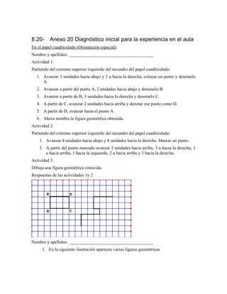 8.20- Anexo 20 Diagnóstico inicial para la experiencia en el aula
En el papel cuadriculado (Orientación espacial)
Nombre y apellidos: ______________________________________
Actividad 1:
Partiendo del extremo superior izquierdo del recuadro del papel cuadriculado:
1. Avanzar 3 unidades hacia abajo y 3 u hacia la derecha, colocar un punto y denotarlo
A.
2. Avanzar a partir del punto A, 2 unidades hacia abajo y denotarlo B.
3. Avanzar a partir de B, 3 unidades hacia la derecha y denotarlo C.
4. A partir de C, avanzar 2 unidades hacia arriba y denotar ese punto como D.
5. A partir de D, avanzar hasta el punto A.
6. Ahora nombra la figura geométrica obtenida.
Actividad 2:
Partiendo del extremo superior izquierdo del recuadro del papel cuadriculado:
1. Avanzar 8 unidades hacia abajo y 8 unidades hacia la derecha. Marcar un punto.
2. A partir del punto marcado avanzar 2 unidades hacia arriba, 3 u hacia la derecha, 1
u hacia arriba, 1 hacia la izquierda, 2 u hacia arriba y 3 hacia la derecha.
Actividad 3:
Dibuja una figura geométrica conocida.
Respuestas de las actividades 1y 2
Nombre y apellidos: ______________________________________
1. En la siguiente ilustración aparecen varias figuras geométricas
 