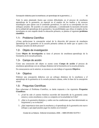Concepción didáctica para la enseñanza y el aprendizaje de la geometría (...) 16
Todo lo antes planteado ilustra que existen dificultades en el proceso de enseñanza
aprendizaje de la geometría, en especial en el empleo de los medios y de recursos
tecnológicos para operar con el contenido geométrico, lo cual no se corresponde con los
enfoques actuales. De acuerdo a lo antes planteado, y considerando la necesaria elevación
de la calidad del aprendizaje de la geometría y las posibilidades que ofrece el empleo de las
tecnologías en este empeño desde la educación primaria, se plantea el siguiente problema
científico:
1.1- Problema Científico
¿Cómo perfeccionar la concepción actual de la dirección del proceso de enseñanza
aprendizaje de la geometría en la escuela primaria cubana de modo que se ajuste a los
enfoques actuales de dicho proceso?
1.2- Objeto de investigación
Como Objeto de investigación se tiene el proceso de enseñanza–aprendizaje de la
Geometría en lo escuela primaria.
1.3- Campo de acción
Como una concreción del objeto se asume como Campo de acción el proceso de
enseñanza-aprendizaje con un enfoque dinámico de la Geometría en la escuela primaria.
En consecuencia con lo anterior, se reconoce en este trabajo el siguiente Objetivo:
1.4- Objetivo
Elaborar una concepción didáctica con un enfoque dinámico de la enseñanza y el
aprendizaje de la geometría en la escuela primaria cubana, sobre la base de la concepción
actual.
1.5- Preguntas Científicas
Para solucionar el Problema Científico, se darán respuesta a las siguientes Preguntas
Científicas:
1. ¿Cuál ha sido el camino histórico recorrido del desarrollo de la geometría como
ciencia y como enseñanza y cómo se comporta en la actualidad en Cuba?
2. ¿Qué es la geometría dinámica y cuáles son las condiciones que han determinado su
surgimiento y su evolución?
3. ¿Qué importancia tiene para la enseñanza y el aprendizaje de la geometría este nuevo
enfoque y qué papel pueden jugar los medios en el mismo?
Ciudad de La Habana : Editorial Universitaria, 2008. -- ISBN 978-959-16-0775-1
 
