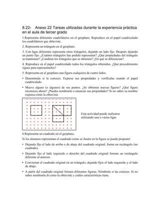 8.22- Anexo 22 Tareas utilizadas durante la experiencia práctica
en el aula de tercer grado
1.Representa diferentes cuadriláteros en el geoplano. Reproduce en el papel cuadriculado
los cuadriláteros que obtuviste.
2. Representa un triángulo en el geoplano.
3. Con ligas diferentes representa otros triángulos, dejando un lado fijo. Después dejando
un punto fijo. ¿Cuántos triángulos has podido representar? ¿Qué propiedades del triángulo
se mantienen? ¿Cambian los triángulos que se obtienen? ¿En qué se diferencian?
4. Reproduce en el papel cuadriculado todos los triángulos obtenidos. ¿Qué procedimiento
sigues para representarlos?
5. Representa en el geoplano una figura cualquiera de cuatro lados.
• Denomínala si la conoces. Expresa sus propiedades y verifícalas usando el papel
cuadriculado.
• Mueve alguno (o algunos) de sus puntos. ¿Se obtienen nuevas figuras? ¿Qué figura
reconoces ahora? ¿Puedes nombrarla o enunciar sus propiedades? Si no sabes su nombre
expresa cómo la obtuviste.
6.Representa un cuadrado en el geoplano.
Si los alumnos representan el cuadrado como se ilustra en la figura se puede proponer:
• Dejando fijo el lado de arriba o de abajo del cuadrado original, forma un rectángulo (no
cuadrado).
• Dejando fijo el lado izquierdo o derecho del cuadrado original formen un rectángulo
diferente al anterior.
• Conviertan el cuadrado original en un triángulo, dejando fijos el lado izquierdo y el lado
de abajo.
• A partir del cuadrado original formen diferentes figuras. Nómbrala si las conoces. Si no
sabes nombrarla di como la obtuviste y cuáles características tiene.
Esta actividad puede realizarse
utilizando una o varias ligas
 