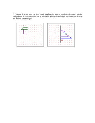 7.Termina de trazar con las ligas en el geoplano las figuras siguientes haciendo que lo
dibujado en un lado concuerde con el otro lado. (Puede estimularse a los alumnos a utilizar
las mismas o varias ligas
 