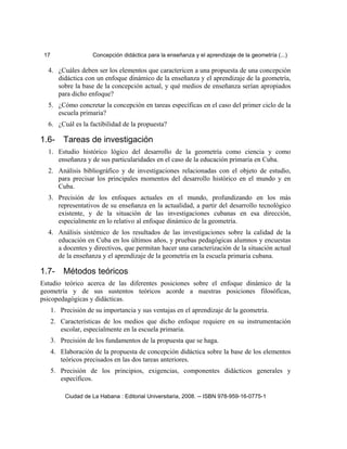 17 Concepción didáctica para la enseñanza y el aprendizaje de la geometría (...)
4. ¿Cuáles deben ser los elementos que caractericen a una propuesta de una concepción
didáctica con un enfoque dinámico de la enseñanza y el aprendizaje de la geometría,
sobre la base de la concepción actual, y qué medios de enseñanza serían apropiados
para dicho enfoque?
5. ¿Cómo concretar la concepción en tareas específicas en el caso del primer ciclo de la
escuela primaria?
6. ¿Cuál es la factibilidad de la propuesta?
1.6- Tareas de investigación
1. Estudio histórico lógico del desarrollo de la geometría como ciencia y como
enseñanza y de sus particularidades en el caso de la educación primaria en Cuba.
2. Análisis bibliográfico y de investigaciones relacionadas con el objeto de estudio,
para precisar los principales momentos del desarrollo histórico en el mundo y en
Cuba.
3. Precisión de los enfoques actuales en el mundo, profundizando en los más
representativos de su enseñanza en la actualidad, a partir del desarrollo tecnológico
existente, y de la situación de las investigaciones cubanas en esa dirección,
especialmente en lo relativo al enfoque dinámico de la geometría.
4. Análisis sistémico de los resultados de las investigaciones sobre la calidad de la
educación en Cuba en los últimos años, y pruebas pedagógicas alumnos y encuestas
a docentes y directivos, que permitan hacer una caracterización de la situación actual
de la enseñanza y el aprendizaje de la geometría en la escuela primaria cubana.
1.7- Métodos teóricos
Estudio teórico acerca de las diferentes posiciones sobre el enfoque dinámico de la
geometría y de sus sustentos teóricos acorde a nuestras posiciones filosóficas,
psicopedagógicas y didácticas.
1. Precisión de su importancia y sus ventajas en el aprendizaje de la geometría.
2. Características de los medios que dicho enfoque requiere en su instrumentación
escolar, especialmente en la escuela primaria.
3. Precisión de los fundamentos de la propuesta que se haga.
4. Elaboración de la propuesta de concepción didáctica sobre la base de los elementos
teóricos precisados en las dos tareas anteriores.
5. Precisión de los principios, exigencias, componentes didácticos generales y
específicos.
Ciudad de La Habana : Editorial Universitaria, 2008. -- ISBN 978-959-16-0775-1
 