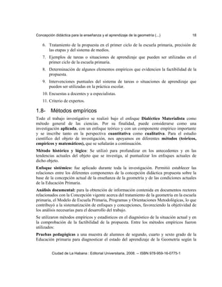 Concepción didáctica para la enseñanza y el aprendizaje de la geometría (...) 18
6. Tratamiento de la propuesta en el primer ciclo de la escuela primaria, precisión de
las etapas y del sistema de medios.
7. Ejemplos de tareas o situaciones de aprendizaje que pueden ser utilizadas en el
primer ciclo de la escuela primaria.
8. Determinación de algunos elementos empíricos que evidencien la factibilidad de la
propuesta.
9. Intervenciones puntuales del sistema de tareas o situaciones de aprendizaje que
pueden ser utilizadas en la práctica escolar.
10. Encuestas a docentes y a especialistas.
11. Criterio de expertos.
1.8- Métodos empíricos
Todo el trabajo investigativo se realizó bajo el enfoque Dialéctico Materialista como
método general de las ciencias. Por su finalidad, puede considerarse como una
investigación aplicada, con un enfoque teórico y con un componente empírico importante
y se inscribe tanto en la perspectiva cuantitativa como cualitativa. Para el estudio
científico del objeto de investigación, nos apoyamos en diferentes métodos (teóricos,
empíricos y matemáticos), que se señalarán a continuación.
Método histórico y lógico: Se utilizó para profundizar en los antecedentes y en las
tendencias actuales del objeto que se investiga, al puntualizar los enfoques actuales de
dicho objeto.
Enfoque sistémico: fue aplicado durante toda la investigación. Permitió establecer las
relaciones entre los diferentes componentes de la concepción didáctica propuesta sobre la
base de la concepción actual de la enseñanza de la geometría y de las condiciones actuales
de la Educación Primaria.
Análisis documental: para la obtención de información contenida en documentos rectores
relacionados con la Concepción vigente acerca del tratamiento de la geometría en la escuela
primaria, el Modelo de Escuela Primaria, Programas y Orientaciones Metodológicas, lo que
contribuyó a la sistematización de enfoques y concepciones, favoreciendo la objetividad de
los análisis necesarias para el desarrollo del trabajo.
Se utilizaron métodos empíricos y estadísticos en el diagnóstico de la situación actual y en
la comprobación de la factibilidad de la propuesta. Entre los métodos empíricos fueron
utilizados:
Pruebas pedagógicas a una muestra de alumnos de segundo, cuarto y sexto grado de la
Educación primaria para diagnosticar el estado del aprendizaje de la Geometría según la
Ciudad de La Habana : Editorial Universitaria, 2008. -- ISBN 978-959-16-0775-1
 