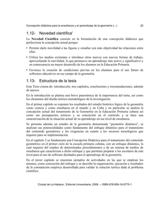 Concepción didáctica para la enseñanza y el aprendizaje de la geometría (...) 20
1.12- Novedad científica'
La Novedad Científica consiste en la formulación de una concepción didáctica que
perfecciona la concepción actual porque:
• Permite darle movilidad a las figuras y estudiar con más objetividad las relaciones entre
ellas.
• Utiliza los medios existentes e introduce otros nuevos con nuevas formas de trabajo,
aprovechando la movilidad, lo que promueve un aprendizaje más activo y significativo y
en consecuencia un mayor desarrollo de los alumnos en la Educación Primaria.
• Favorece la creación de condiciones previas en los alumnos para el uso futuro de
softwares educativos en ese campo de la geometría.
1.13- Estructura de la tesis
Esta Tesis consta de: introducción, tres capítulos, conclusiones y recomendaciones, además
de anexos.
En la introducción se plantea una breve panorámica de la importancia del tema, así como
los elementos del diseño teórico-metodológico de la investigación.
En el primer capítulo se exponen los resultados del estudio histórico lógico de la geometría
como ciencia y como enseñanza en el mundo y en Cuba y en particular se analiza la
concepción actual del tratamiento de la Geometría en la Educación Primaria cubana así
como sus presupuestos teóricos y su concreción en el currículo y se hace una
caracterización de la situación actual de su aprendizaje en ese nivel de enseñanza.
Se presenta además un estudio de la geometría denominada “geometría dinámica”, se
analizan sus potencialidades como fundamento del enfoque dinámico para el tratamiento
del contenido geométrico y las exigencias en cuanto a los recursos tecnológicos que
requiere para su implementación.
En el capítulo 2 se fundamenta una Concepción Didáctica para el tratamiento del contenido
geométrico en el primer ciclo de la escuela primaria cubana, con un enfoque dinámico, la
cual requiere del empleo de determinados procedimientos y de un sistema de medios de
enseñanza que caracterizan a dicho enfoque y que permiten preparar a los escolares de este
nivel para el uso de software diseñados para el aprendizaje de la geometría.
En el tercer capítulo se muestran ejemplos de actividades en las que se emplean los
mismos, como concreción del enfoque y se describe la organización, ejecución y resultados
de la constatación empírica desarrollada para validar la solución teórica dada al problema
científico.
Ciudad de La Habana : Editorial Universitaria, 2008. -- ISBN 978-959-16-0775-1
 