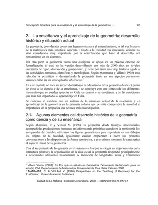 Concepción didáctica para la enseñanza y el aprendizaje de la geometría (...) 22
2- La enseñanza y el aprendizaje de la geometría: desarrollo
histórico y situación actual
La geometría, considerada como una herramienta para el entendimiento, es tal vez la parte
de la matemática más intuitiva, concreta y ligada a la realidad. Su enseñanza siempre ha
sido considerada muy importante por la contribución que hace al desarrollo del
pensamiento de los alumnos.
Por otra parte la geometría como una disciplina se apoya en un proceso extenso de
formalización, el cual se ha venido desarrollando por más de 2000 años en niveles
crecientes de rigor, abstracción y generalidad2
, y tiene por tanto una larga historia ligada a
las actividades humanas, científicas y tecnológicas. Según Mammana y Villani (1998) esta
relación ha permitido ir desarrollando la geometría tanto en sus aspectos puramente
visuales como en los conceptuales abstractos.3
En este capítulo se hace un recorrido histórico del desarrollo de la geometría desde el punto
de vista de la ciencia y de la enseñanza, y se concluye con una síntesis de los diferentes
momentos que se pueden apreciar en Cuba en cuanto a su enseñanza y de las posiciones
que más han impactado su aprendizaje en Cuba.
Se concluye el capítulo con un análisis de la situación actual de la enseñanza y el
aprendizaje de la geometría en la primaria cubana que permite comprender la novedad e
importancia de la propuesta que se hace en la investigación.
2.1- Algunos elementos del desarrollo histórico de la geometría
como ciencia y de su enseñanza
Según Mamman, C y Villani V. (1998), la geometría desde tiempos inmemoriales
acompañó las producciones humanas en la forma más primitiva cuando en la prehistoria los
antepasados del hombre utilizaron las figuras geométricas para reproducir en sus dibujos
los objetos de la realidad, igualmente cuando empezaron a hacer sus primeras
construcciones y las dispusieron de forma geométrica, a este primer momento lo caracteriza
el aspecto visual de la geometría.
Con el surgimiento de las grandes civilizaciones en las que se exigía un mejoramiento en la
estructura general y la organización de la vida social la geometría respondió principalmente
a necesidades utilitarias básicamente de medición de longitudes, áreas y volúmenes
2
Villani, Vinicio. (2201). En Por qué un estudio en Geometría. Documento de discusión para un
estudio ICMI. Departamento de Matemática. Universidad de Pisa. Italia. Febrero, 2001.
3
MAMMANA, C. & VILLANI V. (1998) Perspectives on the Teaching of Geometry for the
21stCentury. Kluwer Academic Publishers.
Ciudad de La Habana : Editorial Universitaria, 2008. -- ISBN 978-959-16-0775-1
 