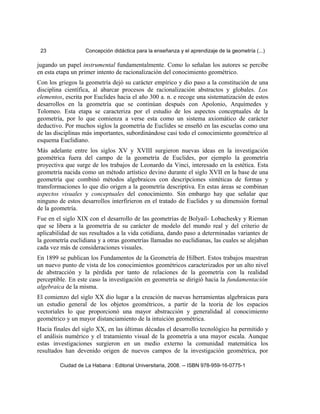 23 Concepción didáctica para la enseñanza y el aprendizaje de la geometría (...)
jugando un papel instrumental fundamentalmente. Como lo señalan los autores se percibe
en esta etapa un primer intento de racionalización del conocimiento geométrico.
Con los griegos la geometría dejó su carácter empírico y dio paso a la constitución de una
disciplina científica, al abarcar procesos de racionalización abstractos y globales. Los
elementos, escrita por Euclides hacia el año 300 a. n. e recoge una sistematización de estos
desarrollos en la geometría que se continúan después con Apolonio, Arquímedes y
Tolomeo. Esta etapa se caracteriza por el estudio de los aspectos conceptuales de la
geometría, por lo que comienza a verse esta como un sistema axiomático de carácter
deductivo. Por muchos siglos la geometría de Euclides se enseñó en las escuelas como una
de las disciplinas más importantes, subordinándose casi todo el conocimiento geométrico al
esquema Euclidiano.
Más adelante entre los siglos XV y XVIII surgieron nuevas ideas en la investigación
geométrica fuera del campo de la geometría de Euclides, por ejemplo la geometría
proyectiva que surge de los trabajos de Leonardo da Vinci, interesado en la estética. Esta
geometría nacida como un método artístico devino durante el siglo XVII en la base de una
geometría que combinó métodos algebraicos con descripciones sintéticas de formas y
transformaciones lo que dio origen a la geometría descriptiva. En estas áreas se combinan
aspectos visuales y conceptuales del conocimiento. Sin embargo hay que señalar que
ninguno de estos desarrollos interfirieron en el tratado de Euclides y su dimensión formal
de la geometría.
Fue en el siglo XIX con el desarrollo de las geometrías de Bolyail- Lobachesky y Rieman
que se libera a la geometría de su carácter de modelo del mundo real y del criterio de
aplicabilidad de sus resultados a la vida cotidiana, dando paso a determinadas variantes de
la geometría euclidiana y a otras geometrías llamadas no euclidianas, las cuales se alejaban
cada vez más de consideraciones visuales.
En 1899 se publican los Fundamentos de la Geometría de Hilbert. Estos trabajos muestran
un nuevo punto de vista de los conocimientos geométricos caracterizados por un alto nivel
de abstracción y la pérdida por tanto de relaciones de la geometría con la realidad
perceptible. En este caso la investigación en geometría se dirigió hacia la fundamentación
algebraica de la misma.
El comienzo del siglo XX dio lugar a la creación de nuevas herramientas algebraicas para
un estudio general de los objetos geométricos, a partir de la teoría de los espacios
vectoriales lo que proporcionó una mayor abstracción y generalidad al conocimiento
geométrico y un mayor distanciamiento de la intuición geométrica.
Hacia finales del siglo XX, en las últimas décadas el desarrollo tecnológico ha permitido y
el análisis numérico y el tratamiento visual de la geometría a una mayor escala. Aunque
estas investigaciones surgieron en un medio externo la comunidad matemática los
resultados han devenido origen de nuevos campos de la investigación geométrica, por
Ciudad de La Habana : Editorial Universitaria, 2008. -- ISBN 978-959-16-0775-1
 