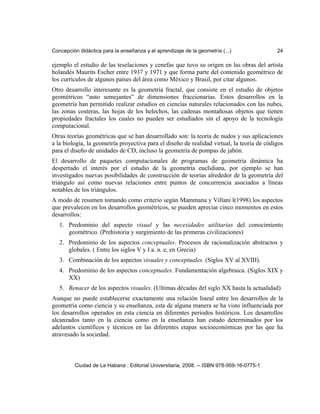Concepción didáctica para la enseñanza y el aprendizaje de la geometría (...) 24
ejemplo el estudio de las teselaciones y cenefas que tuvo su origen en las obras del artista
holandés Maurits Escher entre 1937 y 1971 y que forma parte del contenido geométrico de
los currículos de algunos países del área como México y Brasil, por citar algunos.
Otro desarrollo interesante es la geometría fractal, que consiste en el estudio de objetos
geométricos “auto semejantes” de dimensiones fraccionarias. Estos desarrollos en la
geometría han permitido realizar estudios en ciencias naturales relacionados con las nubes,
las zonas costeras, las hojas de los helechos, las cadenas montañosas objetos que tienen
propiedades fractales los cuales no pueden ser estudiados sin el apoyo de la tecnología
computacional.
Otras teorías geométricas que se han desarrollado son: la teoría de nudos y sus aplicaciones
a la biología, la geometría proyectiva para el diseño de realidad virtual, la teoría de códigos
para el diseño de unidades de CD, incluso la geometría de pompas de jabón.
El desarrollo de paquetes computacionales de programas de geometría dinámica ha
despertado el interés por el estudio de la geometría euclidiana, por ejemplo se han
investigados nuevas posibilidades de construcción de teorías alrededor de la geometría del
triángulo así como nuevas relaciones entre puntos de concurrencia asociados a líneas
notables de los triángulos.
A modo de resumen tomando como criterio según Mammana y Villani l(1998) los aspectos
que prevalecen en los desarrollos geométricos, se pueden apreciar cinco momentos en estos
desarrollos:
1. Predominio del aspecto visual y las necesidades utilitarias del conocimiento
geométrico. (Prehistoria y surgimiento de las primeras civilizaciones)
2. Predominio de los aspectos conceptuales. Procesos de racionalización abstractos y
globales. ( Entre los siglos V y I a. n. e, en Grecia)
3. Combinación de los aspectos visuales y conceptuales. (Siglos XV al XVIII).
4. Predominio de los aspectos conceptuales. Fundamentación algebraica. (Siglos XIX y
XX)
5. Renacer de los aspectos visuales. (Ultimas décadas del siglo XX hasta la actualidad)
Aunque no puede establecerse exactamente una relación lineal entre los desarrollos de la
geometría como ciencia y su enseñanza, esta de alguna manera se ha visto influenciada por
los desarrollos operados en esta ciencia en diferentes períodos históricos. Los desarrollos
alcanzados tanto en la ciencia como en la enseñanza han estado determinados por los
adelantos científicos y técnicos en las diferentes etapas socioeconómicas por las que ha
atravesado la sociedad.
Ciudad de La Habana : Editorial Universitaria, 2008. -- ISBN 978-959-16-0775-1
 