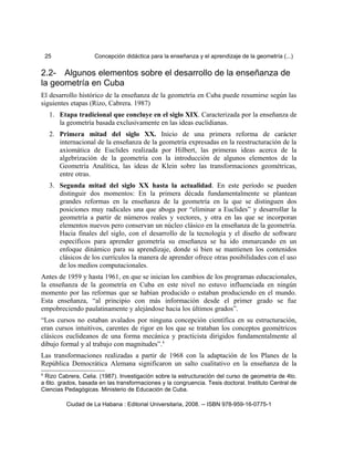 25 Concepción didáctica para la enseñanza y el aprendizaje de la geometría (...)
2.2- Algunos elementos sobre el desarrollo de la enseñanza de
la geometría en Cuba
El desarrollo histórico de la enseñanza de la geometría en Cuba puede resumirse según las
siguientes etapas (Rizo, Cabrera. 1987)
1. Etapa tradicional que concluye en el siglo XIX. Caracterizada por la enseñanza de
la geometría basada exclusivamente en las ideas euclidianas.
2. Primera mitad del siglo XX. Inicio de una primera reforma de carácter
internacional de la enseñanza de la geometría expresadas en la reestructuración de la
axiomática de Euclides realizada por Hilbert, las primeras ideas acerca de la
algebrización de la geometría con la introducción de algunos elementos de la
Geometría Analítica, las ideas de Klein sobre las transformaciones geométricas,
entre otras.
3. Segunda mitad del siglo XX hasta la actualidad. En este período se pueden
distinguir dos momentos: En la primera década fundamentalmente se plantean
grandes reformas en la enseñanza de la geometría en la que se distinguen dos
posiciones muy radicales una que aboga por “eliminar a Euclides” y desarrollar la
geometría a partir de números reales y vectores, y otra en las que se incorporan
elementos nuevos pero conservan un núcleo clásico en la enseñanza de la geometría.
Hacia finales del siglo, con el desarrollo de la tecnología y el diseño de software
específicos para aprender geometría su enseñanza se ha ido enmarcando en un
enfoque dinámico para su aprendizaje, donde si bien se mantienen los contenidos
clásicos de los currículos la manera de aprender ofrece otras posibilidades con el uso
de los medios computacionales.
Antes de 1959 y hasta 1961, en que se inician los cambios de los programas educacionales,
la enseñanza de la geometría en Cuba en este nivel no estuvo influenciada en ningún
momento por las reformas que se habían producido o estaban produciendo en el mundo.
Esta enseñanza, “al principio con más información desde el primer grado se fue
empobreciendo paulatinamente y alejándose hacia los últimos grados”.
“Los cursos no estaban avalados por ninguna concepción científica en su estructuración,
eran cursos intuitivos, carentes de rigor en los que se trataban los conceptos geométricos
clásicos euclideanos de una forma mecánica y practicista dirigidos fundamentalmente al
dibujo formal y al trabajo con magnitudes”.4
Las transformaciones realizadas a partir de 1968 con la adaptación de los Planes de la
República Democrática Alemana significaron un salto cualitativo en la enseñanza de la
4
Rizo Cabrera, Celia. (1987). Investigación sobre la estructuración del curso de geometría de 4to.
a 6to. grados, basada en las transformaciones y la congruencia. Tesis doctoral. Instituto Central de
Ciencias Pedagógicas. Ministerio de Educación de Cuba.
Ciudad de La Habana : Editorial Universitaria, 2008. -- ISBN 978-959-16-0775-1
 