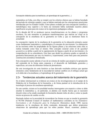 Concepción didáctica para la enseñanza y el aprendizaje de la geometría (...) 26
matemática en Cuba, con ellas se rompió con los criterios clásicos que se habían heredado
del período de coloniaje español y que se habían matizado por las concepciones practicistas
introducidas por los Estados Unidos. Estos planes avalados por una concepción científica y
metodológica muy superior a la hasta ese momento había sustentado nuestros planes
significaron un gran paso de avance en la experiencia pedagógica cubana.
En la década del 80 se producen nuevas transformaciones en los planes y programas
escolares. En este momento se producen transformaciones que marcan un viraje en la
concepción de la enseñanza de la geometría en Cuba y que se mantienen hasta la
actualidad.
La concepción vigente de la enseñanza de la geometría en la educación primaria asume
como fundamento matemático y metodológico el concepto de movimiento. La elaboración
de las nociones sobre las propiedades de las figuras planas y las relaciones entre ellas se
realiza tomando como base al mismo. Otro concepto esencial como el de igualdad
geométrica se define a partir de la superposición de figuras a partir de un movimiento y la
comprobación de su coincidencia. Esto hace que desde los primeros grados se aprenda la
geometría básicamente por una vía intuitiva y experimental, como base para una posterior
construcción axiomática formalizada.
Esta concepción asume además el uso de un sistema de medios que propicia la apropiación
del contenido de la forma antes expuesta y el desarrollo de habilidades generales y
específicas, así como de diferentes formas de pensamiento.
De esta investigación de corte histórico se han derivado resultados teóricos que aportan
elementos como fundamento de la necesidad de realizar cambios en el enfoque actual que
se le debe dar a la enseñanza y el aprendizaje de la geometría.
2.3- Tendencias actuales acerca del tratamiento de la geometría
En el plano internacional se evidencia un avance en las investigaciones en el campo de la
Didáctica de la Enseñanza de la Geometría, y de forma puntual en la introducción de la
tecnología al proceso de enseñanza-aprendizaje.
En este sentido, existen en la actualidad muchas interrogantes con respecto a cómo se debe
enseñar la matemática y, en particular, se plantea con mucha fuerza que es necesario
discutir cómo se ha estado enseñando la Geometría durante miles de años y cómo se puede
iniciar un proceso de cambio en ello.
Haciendo énfasis en la necesidad de reconsiderar las formas en que se enseña la geometría
el NCTM (National Council of teachers of mathematics) considera en los Estándares
Curriculares y de Evaluación para la Evaluación Matemática desde 1989, nuevas
tendencias en la enseñanza de dicho contenido, destacando que deben propiciarse
situaciones de aprendizaje para que los niños puedan: Hacer, examinar, predecir,
Ciudad de La Habana : Editorial Universitaria, 2008. -- ISBN 978-959-16-0775-1
 