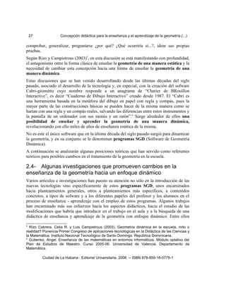 27 Concepción didáctica para la enseñanza y el aprendizaje de la geometría (...)
comprobar, generalizar, preguntarse ¿por qué? ¿Qué ocurriría si...?, idear sus propias
pruebas.
Según Rizo y Campistrous (2003)5
, en esta discusión se está manifestando con profundidad,
el antagonismo entre la forma clásica de enseñar la geometría de una manera estática y la
necesidad de cambiar esta concepción hacia una forma de enseñar la geometría de una
manera dinámica.
Estas discusiones que se han venido desarrollando desde las últimas décadas del siglo
pasado, asociado el desarrollo de la tecnología y, en especial, con la creación del sofware
Cabri-géomètre cuyo nombre responde a un anagrama de “Charier de BRouillon
Interactive”, es decir “Cuaderno de Dibujo Interactivo” creado desde 1987. El “Cabri es
una herramienta basada en la metáfora del dibujo en papel con regla y compás, pues la
mayor parte de las construcciones básicas se pueden hacer de la misma manera como se
harían con una regla y un compás reales, salvando las diferencias entre estos instrumentos y
la pantalla de un ordenador con sus menús y un ratón”.6
Surge alrededor de ellos una
posibilidad de enseñar y aprender la geometría de una manera dinámica,
revolucionando con ello miles de años de enseñanza estática de la misma.
No es este el único software que en la última década del siglo pasado surgió para dinamizar
la geometría, y en su conjunto se le denominan programas SGD (Software de Geometría
Dinámica).
A continuación se analizarán algunas posiciones teóricas que han servido como referentes
teóricos para posibles cambios en el tratamiento de la geometría en la escuela.
2.4- Algunas investigaciones que promueven cambios en la
enseñanza de la geometría hacia un enfoque dinámico
Varios artículos e investigaciones han puesto su atención no sólo en la introducción de las
nuevas tecnologías sino específicamente de estos programas SGD, unos encaminados
hacia planteamientos generales, otros a planteamientos más específicos, a contenidos
concretos, a tipos de sofware y a los diferentes papeles del profesor y los alumnos en el
proceso de enseñanza - aprendizaje con el empleo de estos programas. Algunos trabajos
han encaminado más sus esfuerzos hacia los aspectos didácticos, hacia el estudio de las
modificaciones que habría que introducir en el trabajo en el aula y a la búsqueda de una
didáctica de enseñanza y aprendizaje de la geometría con enfoque dinámico. Entre ellos
5
Rizo Cabrera, Celia R. y Luis Campistrous (2003). Geometría dinámica en la escuela, mito o
realidad? Ponencia Primer Congreso de aplicaciones tecnológicas en la Didáctica de las Ciencias y
la Matemática. Instituto Nacional Tecnológico de Santo Domingo. República Dominicana.
6
Gutierrez, Angel. Enseñanza de las matemáticas en entornos informáticos. Módulo optativo del
Plan de Estudios de Maestro. Curso 2005-06. Universidad de Valencia. Departamento de
Matemática.
Ciudad de La Habana : Editorial Universitaria, 2008. -- ISBN 978-959-16-0775-1
 