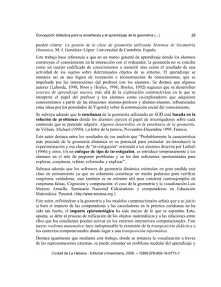 Concepción didáctica para la enseñanza y el aprendizaje de la geometría (...) 28
pueden citarse: La gestión de la clase de geometría utilizando Sistemas de Geometría
Dinámica. M. J. González–López. Universidad de Cantabria. España.
Este trabajo hace referencia a que en un marco general de aprendizaje donde los alumnos
construyen el conocimiento en la interacción con el ordenador, la geometría no se concibe
como un cuerpo codificado de conocimientos a trasmitir sino como el resultado de una
actividad de los sujetos sobre determinados objetos de su entorno. El aprendizaje se
enmarca así en una lógica de recreación o reconstrucción de conocimientos, que es
impulsada por las interacciones del profesor con los alumnos. Se destaca que algunos
autores (Laborde, 1998; Noos y Hoyles, 1996; Hoyles, 1992) sugieren que se desarrollen
resortes de aprendizaje nuevos, más allá de la exploración constructivista en la que se
interprete el papel del profesor y los alumnos como co-exploradores que adquieren
conocimientos a partir de las relaciones alumno-profesor y alumno-alumno, influenciadas
estas ideas por los postulados de Vigotsky sobre la construcción social del conocimiento.
Se subraya además que la enseñanza de la geometría utilizando un SGD está basada en la
solución de problemas donde los alumnos ejercen el papel de investigadores sobre cada
contenido que se pretende adquirir. Algunos desarrollos en la enseñanza de la geometría.
de Villiers, Michael (1999). La lettre de la preuve, Novembre-Décembre 1999. Francia.
Este autor destaca entre los resultados de sus análisis que “Probablemente la característica
más preciada de la geometría dinámica es su potencial para estimular (re-introducir) la
experimentación y esa clase de “investigación" orientada a los alumnos descrita por Luthuli
(1996) y otros. En un enfoque de tipo de investigación, se introduce tempranamente a los
alumnos en el arte de proponer problemas y se les dan suficientes oportunidades para
explorar, conjeturar, refutar, reformular y explicar”.
Subraya además que los softwares de geometría dinámica estimulan en gran medida esta
clase de pensamiento ya que no solamente constituye un medio poderoso para verificar
conjeturas verdaderas, sino también es en extremo útil para construir contraejemplos de
conjeturas falsas. Cognición y computación: el caso de la geometría y la visualización.Luis
Moreno Armella. Seminario Nacional Calculadoras y computadoras en Educación
Matemática. Panamá. (http://www.eduteca.org ).
Este autor, refiriéndose a la geometría y los modelos computacionales señala que a su juicio
si bien el impacto de las computadoras y las calculadoras en la práctica cotidianas no ha
sido tan fuerte, el impacto epistemológico ha sido mayor de lo que se esperaba. Esto,
apunta, se debe al proceso de reificación de los objetos matemáticos y a las relaciones entre
ellos que los estudiantes pueden activar en los entornos interactivos computacionales. Este
nuevo realismo matemático hace indispensable la extensión de la transposición didáctica a
los contextos computacionales dando lugar a una transposición informática.
Destaca igualmente que mediante este trabajo, donde se potencia la visualización a través
de las representaciones externas, se puede entender un problema medular del aprendizaje y
Ciudad de La Habana : Editorial Universitaria, 2008. -- ISBN 978-959-16-0775-1
 