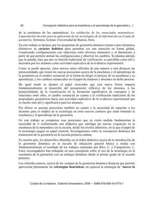 29 Concepción didáctica para la enseñanza y el aprendizaje de la geometría (...)
de la enseñanza de las matemáticas: La validación de los enunciados matemáticos.
Capacitación docente para la aplicación de las tecnologías de la información en el aula de
geometría. Herminia Azinian. Universidad de Buenos Aires.
En este trabajo se destaca que los programas de geometría dinámica tienen como elementos
distintivos su carácter holístico pues permiten ver una situación en forma global,
visualizando configuraciones con relaciones entre diversos elementos y el dinamismo a
partir de que permite animar las configuraciones y observar los cambios. Se plantea además
que la prueba, más que por su función tradicional de verificación, es percibida como útil y
necesaria por los alumnos como actividad explicativa de la evidencia experimental.
Como se puede apreciar, estos autores antes referidos de una manera u otra destacan las
potencialidades que tienen las nuevas posiciones acerca de la enseñanza y el aprendizaje de
la geometría en el cambio sustancial en la forma de dirigir el proceso de su enseñanza y su
aprendizaje, y los cambios sustanciales en el papel de alumnos y docentes en dicho proceso.
De igual modo se destaca el papel renovador que esta nueva forma impacta
fundamentalmente al desarrollo del pensamiento reflexivo de los alumnos, a las
potencialidades de la visualización en la formación significativa de conceptos y de
relaciones entre ellos, al cambio sustancial en cuanto a la verificación tradicional de las
propiedades geométricas hacia una actividad explicativa de la evidencia experimental que
es mucho más útil y significativa para los alumnos.
Por último se asumen posiciones también en cuanto a la necesidad de capacitar a los
docentes para el empleo de la tecnología en estos nuevos caminos que están tomando la
enseñanza y el aprendizaje de la geometría.
En este trabajo se comparten esas posiciones que en cierta medida fundamentan la
necesidad de ir conformando una didáctica que satisfaga las nuevas exigencias en la
enseñanza de la matemática en la escuela, desde los niveles inferiores, en la que el papel de
la tecnología juegue un papel esencial. Investigaciones sobre la concepción dinámica del
tratamiento de la geometría en la escuela primaria cubana.
En nuestro país, los desarrollos obtenidos en el orden didáctico acerca de la introducción de
la geometría dinámica en la escuela de educación general básica y media son
fundamentalmente el resultado de los trabajos realizados por Rizo, C. y Campistrous, L.
Estos investigadores han trabajado en una concepción sobre el uso de la tecnología en la
enseñanza de la geometría con un enfoque dinámico desde el primer grado de la escuela
primaria.
Los referidos autores, acerca de las ventajas de la geometría dinámica destacan que permite
aprovechar plenamente las estrategias heurísticas, en especial la estrategia de “mover la
Ciudad de La Habana : Editorial Universitaria, 2008. -- ISBN 978-959-16-0775-1
 