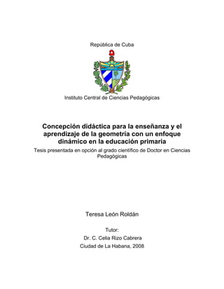 Portada
República de Cuba
Instituto Central de Ciencias Pedagógicas
Concepción didáctica para la enseñanza y el
aprendizaje de la geometría con un enfoque
dinámico en la educación primaria
Tesis presentada en opción al grado científico de Doctor en Ciencias
Pedagógicas
Teresa León Roldán
Tutor:
Dr. C. Celia Rizo Cabrera
Ciudad de La Habana, 2008
 