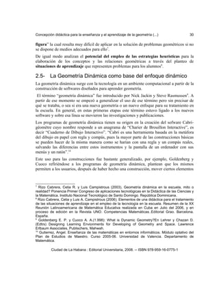 Concepción didáctica para la enseñanza y el aprendizaje de la geometría (...) 30
figura” la cual resulta muy difícil de aplicar en la solución de problemas geométricos si no
se dispone de medios adecuados para ello7
.
De igual modo analizan el potencial del empleo de las estrategias heurísticas para la
elaboración de los conceptos y las relaciones geométricas a través del planteo de
situaciones de aprendizaje que representen problemas para los alumnos8
.
2.5- La Geometría Dinámica como base del enfoque dinámico
La geometría dinámica surge con la tecnología en un ambiente computacional a partir de la
construcción de softwares diseñados para aprender geometría.
El término “geometría dinámica” fue introducido por Nick Jackin y Steve Rasmussen9
. A
partir de ese momento se empezó a generalizar el uso de ese término pero sin precisar de
qué se trataba, o sea si era una nueva geometría o un nuevo enfoque para su tratamiento en
la escuela. En general, en estas primeras etapas este término estuvo ligado a los nuevos
software y sobre esa línea se movieron las investigaciones y publicaciones.
Los programas de geometría dinámica tienen su origen en la creación del sofware Cabri-
géomètre cuyo nombre responde a un anagrama de “Charier de Brouillon Interactive”, es
decir “Cuaderno de Dibujo Interactivo”. “Cabri es una herramienta basada en la metáfora
del dibujo en papel con regla y compás, pues la mayor parte de las construcciones básicas
se pueden hacer de la misma manera como se harían con una regla y un compás reales,
salvando las diferencias entre estos instrumentos y la pantalla de un ordenador con sus
menús y un ratón”.10
Este uso para las construcciones fue bastante generalizado, por ejemplo, Goldenberg y
Cuoco refiriéndose a los programas de geometría dinámica, plantean que los mismos
permiten a los usuarios, después de haber hecho una construcción, mover ciertos elementos
7
Rizo Cabrera, Celia R. y Luis Campistrous (2003). Geometría dinámica en la escuela, mito o
realidad? Ponencia Primer Congreso de aplicaciones tecnológicas en la Didáctica de las Ciencias y
la Matemática. Instituto Nacional Tecnológico de Santo Domingo. República Dominicana.
8
Rizo Cabrera, Celia y Luis A. Campistrous (2006). Elementos de una didáctica para el tratamiento
de las situaciones de aprendizaje en el empleo de la tecnología en la escuela. Resumen de la XX
Reunión Latinoamericana de Matemática Educativa realizada en Cuba en Julio del 2006, y en
proceso de edición en la Revista UNO. Competencias Matemáticas..Editorial Grao. Barcelona.
España.
9
Goldenberg E. P. y Cuoco A. A.(1.998): What is Dynamic Geometry?En Lehrer y Chazan D.
(Edtrs) Designing Learning Envionments for Developing of Geometry and Space. Lawrence
Erlbaum Associates, Publischers, Mahwah.
10
Gutierrez, Angel. Enseñanza de las matemáticas en entornos informáticos. Módulo optativo del
Plan de Estudios de Maestro. Curso 2005-06. Universidad de Valencia. Departamento de
Matemática.
Ciudad de La Habana : Editorial Universitaria, 2008. -- ISBN 978-959-16-0775-1
 