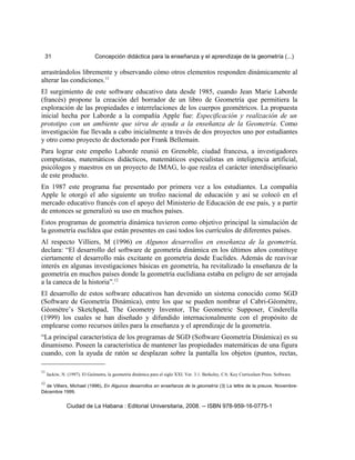 31 Concepción didáctica para la enseñanza y el aprendizaje de la geometría (...)
arrastrándolos libremente y observando cómo otros elementos responden dinámicamente al
alterar las condiciones.11
El surgimiento de este software educativo data desde 1985, cuando Jean Marie Laborde
(francés) propone la creación del borrador de un libro de Geometría que permitiera la
exploración de las propiedades e interrelaciones de los cuerpos geométricos. La propuesta
inicial hecha por Laborde a la compañía Apple fue: Especificación y realización de un
prototipo con un ambiente que sirva de ayuda a la enseñanza de la Geometría. Como
investigación fue llevada a cabo inicialmente a través de dos proyectos uno por estudiantes
y otro como proyecto de doctorado por Frank Bellemain.
Para lograr este empeño Laborde reunió en Grenoble, ciudad francesa, a investigadores
computistas, matemáticos didácticos, matemáticos especialistas en inteligencia artificial,
psicólogos y maestros en un proyecto de IMAG, lo que realza el carácter interdisciplinario
de este producto.
En 1987 este programa fue presentado por primera vez a los estudiantes. La compañía
Apple le otorgó el año siguiente un trofeo nacional de educación y así se colocó en el
mercado educativo francés con el apoyo del Ministerio de Educación de ese país, y a partir
de entonces se generalizó su uso en muchos países.
Estos programas de geometría dinámica tuvieron como objetivo principal la simulación de
la geometría euclídea que están presentes en casi todos los currículos de diferentes países.
Al respecto Villiers, M (1996) en Algunos desarrollos en enseñanza de la geometría,
declara: “El desarrollo del software de geometría dinámica en los últimos años constituye
ciertamente el desarrollo más excitante en geometría desde Euclides. Además de reavivar
interés en algunas investigaciones básicas en geometría, ha revitalizado la enseñanza de la
geometría en muchos países donde la geometría euclidiana estaba en peligro de ser arrojada
a la caneca de la historia”.12
El desarrollo de estos software educativos han devenido un sistema conocido como SGD
(Software de Geometría Dinámica), entre los que se pueden nombrar el Cabri-Géomètre,
Géomètre’s Sketchpad, The Geometry Inventor, The Geometric Supposer, Cinderella
(1999) los cuales se han diseñado y difundido internacionalmente con el propósito de
emplearse como recursos útiles para la enseñanza y el aprendizaje de la geometría.
“La principal característica de los programas de SGD (Software Geometría Dinámica) es su
dinamismo. Poseen la característica de mantener las propiedades matemáticas de una figura
cuando, con la ayuda de ratón se desplazan sobre la pantalla los objetos (puntos, rectas,
11
Jackiw, N. (1997). El Geómetra, la geometría dinámica para el siglo XXI. Ver. 3.1. Berkeley, CA: Key Curriculum Press. Software.
12
de Villiers, Michael (1996). En Algunos desarrollos en enseñanza de la geometría (3) La lettre de la preuve, Novembre-
Décembre 1999.
Ciudad de La Habana : Editorial Universitaria, 2008. -- ISBN 978-959-16-0775-1
 