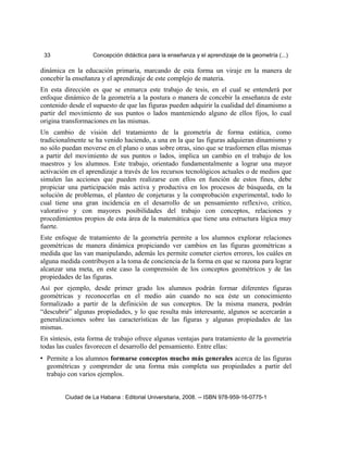 33 Concepción didáctica para la enseñanza y el aprendizaje de la geometría (...)
dinámica en la educación primaria, marcando de esta forma un viraje en la manera de
concebir la enseñanza y el aprendizaje de este complejo de materia.
En esta dirección es que se enmarca este trabajo de tesis, en el cual se entenderá por
enfoque dinámico de la geometría a la postura o manera de concebir la enseñanza de este
contenido desde el supuesto de que las figuras pueden adquirir la cualidad del dinamismo a
partir del movimiento de sus puntos o lados manteniendo alguno de ellos fijos, lo cual
origina transformaciones en las mismas.
Un cambio de visión del tratamiento de la geometría de forma estática, como
tradicionalmente se ha venido haciendo, a una en la que las figuras adquieran dinamismo y
no sólo puedan moverse en el plano o unas sobre otras, sino que se trasformen ellas mismas
a partir del movimiento de sus puntos o lados, implica un cambio en el trabajo de los
maestros y los alumnos. Este trabajo, orientado fundamentalmente a lograr una mayor
activación en el aprendizaje a través de los recursos tecnológicos actuales o de medios que
simulen las acciones que pueden realizarse con ellos en función de estos fines, debe
propiciar una participación más activa y productiva en los procesos de búsqueda, en la
solución de problemas, el planteo de conjeturas y la comprobación experimental, todo lo
cual tiene una gran incidencia en el desarrollo de un pensamiento reflexivo, crítico,
valorativo y con mayores posibilidades del trabajo con conceptos, relaciones y
procedimientos propios de esta área de la matemática que tiene una estructura lógica muy
fuerte.
Este enfoque de tratamiento de la geometría permite a los alumnos explorar relaciones
geométricas de manera dinámica propiciando ver cambios en las figuras geométricas a
medida que las van manipulando, además les permite cometer ciertos errores, los cuáles en
alguna medida contribuyen a la toma de conciencia de la forma en que se razona para lograr
alcanzar una meta, en este caso la comprensión de los conceptos geométricos y de las
propiedades de las figuras.
Así por ejemplo, desde primer grado los alumnos podrán formar diferentes figuras
geométricas y reconocerlas en el medio aún cuando no sea éste un conocimiento
formalizado a partir de la definición de sus conceptos. De la misma manera, podrán
“descubrir” algunas propiedades, y lo que resulta más interesante, algunos se acercarán a
generalizaciones sobre las características de las figuras y algunas propiedades de las
mismas.
En síntesis, esta forma de trabajo ofrece algunas ventajas para tratamiento de la geometría
todas las cuales favorecen el desarrollo del pensamiento. Entre ellas:
• Permite a los alumnos formarse conceptos mucho más generales acerca de las figuras
geométricas y comprender de una forma más completa sus propiedades a partir del
trabajo con varios ejemplos.
Ciudad de La Habana : Editorial Universitaria, 2008. -- ISBN 978-959-16-0775-1
 