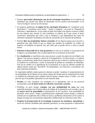 Concepción didáctica para la enseñanza y el aprendizaje de la geometría (...) 34
• Permite aprovechar plenamente una de las estrategias heurísticas en la solución de
problemas que resulta muy difícil de desarrollar con los medios convencionales: la de
“mover la figura” (mover en ella misma).
• Se propicia igualmente el empleo de las estrategias heurísticas de “considerar casos
particulares”, “considerar casos límite”, “medir y comparar”, así como la “búsqueda de
relaciones y dependencias” en las cuales al darle movilidad a las figuras se hacen visibles
de una manera muy natural, lo cual contribuye al análisis de lo que ocurre al hacer
variaciones, determinar qué varía y que se mantiene y qué dependencia hay entre los
elementos analizados formándose una idea de cual puede ser la solución del problema.
• Permite fijar las propiedades básicas esenciales de las figuras porque para moverla y
garantizar que siga siendo lo que es, dígase por ejemplo un cuadrado, un rombo, un
trapecio, un polígono en general, hay que saber que se puede mover y cómo se puede
mover.
• Potencia el desarrollo de la vista geométrica no solo en lo referido a la percepción de
la figura y sus propiedades sino a la percepción de su invariancia al moverlas.
• La visualización se manifiesta más como proceso a partir de poder dar movilidad a las
figuras. Este proceso propicia a partir de la manipulación y la observación y el análisis
llegar a conclusiones, poder hacer conjeturas sobre lo que se observa, analizar qué pasa si
se cambian las condiciones y sentir la necesidad de probar los resultados así obtenidos.
Esto da un cambio en el aprendizaje de la geometría en la que los alumnos puedan de
alguna manera sentir que “descubren” las propiedades, sus relaciones y encuentran vías
para solucionar problemas.
Es importante también cuanto ganan los alumnos al poder visualizar el comportamiento de
las propiedades de las figuras en un mismo espacio de tiempo para la comprensión de cómo
se cumplen las relaciones para cualquier tipo de figuras, aunque nunca ve todas, y no solo
para las que él ha podido representar en una situación dada.
• Permite no solo considerar los resultados en el aprendizaje sino en los procesos
involucrados como la observación, la reflexión, corrección y prueba.
• Posibilita, en poco tiempo, trabajar con una multiplicidad de casos que sería
imposible presentar con la forma clásica de trabajo de la geometría en la escuela y que el
da mayor nivel de generalidad al pensamiento de los escolares. Esta posibilidad de
presentar varios casos y llegar a generalizaciones empleando menos tiempo y esfuerzos
permite por un emplearse más a fondo en tareas y problemas interesantes en los cuales se
pongan en juego los conocimientos adquiridos estableciendo las relaciones entre ellos.
• Propicia la incorporación de la tecnología al proceso de enseñanza- aprendizaje a
través de software diseñados para aprender geometría, ya sean programas o aplicaciones
Ciudad de La Habana : Editorial Universitaria, 2008. -- ISBN 978-959-16-0775-1
 