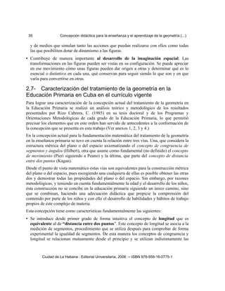 35 Concepción didáctica para la enseñanza y el aprendizaje de la geometría (...)
y de medios que simulan tanto las acciones que puedan realizarse con ellos como todas
las que posibiliten dotar de dinamismo a las figuras.
• Contribuye de manera importante al desarrollo de la imaginación espacial. Las
transformaciones en las figuras pueden ser vistas en su configuración. Se puede apreciar
en ese movimiento cómo unas figuras pueden dar origen a otras y determinar qué es lo
esencial o distintivo en cada una, qué conservan para seguir siendo lo que son y en que
varía para convertirse en otras.
2.7- Caracterización del tratamiento de la geometría en la
Educación Primaria en Cuba en el currículo vigente
Para lograr una caracterización de la concepción actual del tratamiento de la geometría en
la Educación Primaria se realizó un análisis teórico y metodológico de los resultados
presentados por Rizo Cabrera, C. (1985) en su tesis doctoral y de los Programas y
Orientaciones Metodológicas de cada grado de la Educación Primaria, lo que permitió
precisar los elementos que en este orden han servido de antecedentes a la conformación de
la concepción que se presenta en esta trabajo (Ver anexos 1, 2, 3 y 4.)
En la concepción actual para la fundamentación matemática del tratamiento de la geometría
en la enseñanza primaria se tuvo en cuenta la relación entre tres vías. Una, que considera la
estructura métrica del plano o del espacio axiomatizando el concepto de congruencia de
segmentos y ángulos (Hilbert), otra que asume como fundamental (no definido) el concepto
de movimiento (Pieri siguiendo a Peano) y la última, que parte del concepto de distancia
entre dos puntos (Kagan).
Desde el punto de vista matemático estas vías son equivalentes para la construcción métrica
del plano o del espacio, pues escogiendo una cualquiera de ellas es posible obtener las otras
dos y demostrar todas las propiedades del plano o del espacio. Sin embargo, por razones
metodológicas, y teniendo en cuenta fundamentalmente la edad y el desarrollo de los niños,
ésta construcción no se concibe en la educación primaria siguiendo un único camino, sino
que se combinan, haciendo una adecuación didáctica que propicie la comprensión del
contenido por parte de los niños y con ello el desarrollo de habilidades y hábitos de trabajo
propios de éste complejo de materia.
Esta concepción tiene como características fundamentalmente las siguientes:
• Se introduce desde primer grado de forma intuitiva el concepto de longitud que es
equivalente al de “distancia entre dos puntos”. Este concepto de longitud se asocia a la
medición de segmentos, procedimiento que se utiliza después para comprobar de forma
experimental la igualdad de segmentos. De esta manera los conceptos de congruencia y
longitud se relacionan mutuamente desde el principio y se utilizan indistintamente las
Ciudad de La Habana : Editorial Universitaria, 2008. -- ISBN 978-959-16-0775-1
 