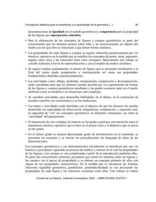 Concepción didáctica para la enseñanza y el aprendizaje de la geometría (...) 36
denominaciones de igualdad (en el sentido geométrico) y congruencia para la propiedad
de las figuras que superpuestas coinciden.
• Para la elaboración de los conceptos de figuras y cuerpos geométricos se parte del
conocimiento que los alumnos poseen sobre ellas y su reconocimiento en objetos del
medio con los que ellos se relacionan y que tienen formas similares.
• Las propiedades de estas figuras y cuerpos se sugiere obtenerlas paulatinamente por vía
intuitiva- operativa en la medida que se estudien los conceptos de punto, recta, segmento,
ángulo, entre otras y las relaciones entre estos conceptos. Básicamente este trabajo se
concibe realizarlo a través de representaciones y con el empleo de medios auxiliares.
• Se sugiere ampliar gradualmente el número de figuras que se presentan inicialmente y al
final del cuarto grado completarlas y sistematizarlas así como sus propiedades
fundamentales obtenidas experimentalmente.
• Las actividades como: dibujo, modelado, manipulación, composición y descomposición,
están concebidas para que los alumnos puedan percibir por vía experimental las formas
de las figuras y cuerpos geométricos estudiados y las puede reconocer tanto en el medio
ambiente como en modelos o en situaciones más complejas.
• Se conciben actividades para desarrollar habilidades en el dibujo, en la realización de
trazados sencillos con instrumentos y en las mediciones.
• Las tareas y actividades están diseñadas con el objetivo de que los alumnos los puedan
desarrollar sus capacidades de observación, imaginación, comparación, y expresión oral,
la capacidad de “ver” los conceptos geométricos en diferentes situaciones, así como la
“movilidad” del pensamiento.
• El tratamiento de este complejo de materia en 5to grado constituye una transición entre el
tratamiento intuitivo–operativo que se hace en el primer ciclo y el deductivo que se inicia
en 6to grado.
• En el último grado se alcanza determinado grado de formalización en el contenido, se
presentan los teoremas y se inician los procedimientos de búsqueda de ideas de las
demostraciones.
Los conceptos geométricos y sus denominaciones inicialmente se introducen por una vía
intuitiva y perceptual, siguiendo un proceso de análisis y síntesis en el cual las propiedades
de las figuras y los cuerpos se van completando a partir de la introducción paulatina ellas.
Se parte del conocimiento sensorial, perceptual que tienen los alumnos sobre las figuras y
los cuerpos, sin el apoyo de propiedades y se obtiene un concepto primario de ellos con
alguna de sus propiedades características. En la medida que se introducen las distintas
relaciones (igualdad geométrica, paralelismo, perpendicularidad) se van precisando las
propiedades de cada figura y las relaciones existentes entre ellas. Este trabajo se realiza
Ciudad de La Habana : Editorial Universitaria, 2008. -- ISBN 978-959-16-0775-1
 