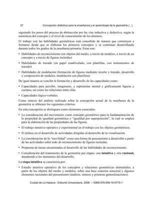 37 Concepción didáctica para la enseñanza y el aprendizaje de la geometría (...)
siguiendo los pasos del proceso de abstracción por las vías inductiva y deductiva, según la
naturaleza del concepto y el nivel de conocimiento de los alumnos.
El trabajo con las habilidades geométricas está concebido de manera que comiencen a
formarse desde que se elaboran los primeros conceptos y se continúan desarrollando
durante todos los grados de la enseñanza primaria. Estas son:
• Habilidades de reconocimiento (en objetos del medio, a través de modelos, a través de un
concepto y a través de figuras incluidas)
• Habilidades de trazado (en papel cuadriculado, con plantillas, con instrumentos de
trazado)
• Habilidades de modelación (formación de figuras mediante recorte y trazado, desarrollo
y composición de modelos, modelación con plastilina)
De igual manera se concibe la formación y desarrollo de las capacidades como:
• Capacidades para percibir, imaginarse, y representar mental y gráficamente figuras y
cuerpos, así como las relaciones entre ellas.
• Capacidades lógico-verbales.
Como síntesis del análisis realizado sobre la concepción actual de la enseñanza de la
geometría se obtienen los siguientes criterios.
En esta concepción se distinguen como elementos esenciales:
• La consideración del movimiento como concepto geométrico para la fundamentación de
la propiedad de igualdad geométrica o “igualdad por superposición”, la cual se emplea
para la elaboración de las propiedades de las figuras.
• El trabajo intuitivo-operativo y experimental en el trabajo con los objetos geométricos.
• El énfasis en el desarrollo de actividades dirigidas al desarrollo de la visualización.
• La consideración de la “movilidad” como una forma de pensamiento a desarrollar a partir
de las actividades sobre todo de reconocimiento de figuras incluidas.
• Propuesta de tareas encaminadas al desarrollo de las habilidades de reconocimiento.
• Consideración del tratamiento de la geometría por etapas: una intuitiva y otra racional,
atendiendo a los momentos del desarrollo.
La etapa intuitiva se caracteriza por:
• Estudio intuitivo operativo de los conceptos y relaciones geométricas elementales, a
partir de los objetos del medio y modelos, sobre una base concreta sensorial y algunos
elementos racionales del pensamiento (análisis, síntesis y primeras generalizaciones).
Ciudad de La Habana : Editorial Universitaria, 2008. -- ISBN 978-959-16-0775-1
 