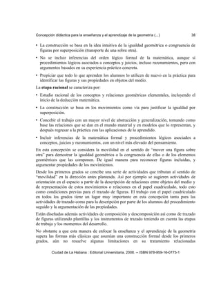 Concepción didáctica para la enseñanza y el aprendizaje de la geometría (...) 38
• La construcción se basa en la idea intuitiva de la igualdad geométrica o congruencia de
figuras por superposición (transporte de una sobre otra).
• No se incluir inferencias del orden lógico formal de la matemática, aunque sí
procedimientos lógicos asociados a conceptos y juicios, incluso razonamientos, pero con
argumentos basados en su experiencia práctico concreta.
• Propiciar que todo lo que aprenden los alumnos lo utilicen de nuevo en la práctica para
identificar las figuras y sus propiedades en objetos del medio.
La etapa racional se caracteriza por:
• Estudio racional de los conceptos y relaciones geométricas elementales, incluyendo el
inicio de la deducción matemática.
• La construcción se basa en los movimientos como vía para justificar la igualdad por
superposición.
• Concebir el trabajo con un mayor nivel de abstracción y generalización, tomando como
base las relaciones que se dan en el mundo material y en modelos que lo representan, y
después regresar a la práctica con las aplicaciones de lo aprendido.
• Incluir inferencias de la matemática formal y procedimientos lógicos asociados a
conceptos, juicios y razonamientos, con un nivel más elevado del pensamiento.
En esta concepción se considera la movilidad en el sentido de “mover una figura sobre
otra” para demostrar la igualdad geométrica o la congruencia de ellas o de los elementos
geométricos que las componen. De igual manera para reconocer figuras incluidas, y
argumentar propiedades de los movimientos.
Desde los primeros grados se concibe una serie de actividades que tributan al sentido de
“movilidad” en la dirección antes planteada. Así por ejemplo se sugieren actividades de
orientación en el espacio a partir de la descripción de relaciones entre objetos del medio y
de representación de estos movimientos o relaciones en el papel cuadriculado, todo esto
como condiciones previas para el trazado de figuras. El trabajo con el papel cuadriculado
en todos los grados tiene un lugar muy importante en esta concepción tanto para las
actividades de trazado como para la descripción por parte de los alumnos del procedimiento
seguido y la argumentación de las propiedades.
Están diseñadas además actividades de composición y descomposición así como de trazado
de figuras utilizando plantillas y los instrumentos de trazado teniendo en cuenta las etapas
de trabajo y los momentos del desarrollo.
No obstante a que esta manera de enfocar la enseñanza y el aprendizaje de la geometría
supera las formas más clásicas que asumían una construcción formal desde los primeros
grados, aún no resuelve algunas limitaciones en su tratamiento relacionadas
Ciudad de La Habana : Editorial Universitaria, 2008. -- ISBN 978-959-16-0775-1
 