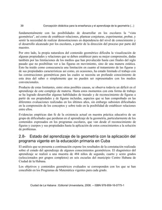 39 Concepción didáctica para la enseñanza y el aprendizaje de la geometría (...)
fundamentalmente con las posibilidades de desarrollar en los escolares la “vista
geométrica”, así como de establecer relaciones, plantear conjeturas, experimentar, probar, y
sentir la necesidad de realizar demostraciones en dependencia del nivel de conocimiento y
el desarrollo alcanzado por los escolares, a partir de la dirección del proceso por parte del
maestro.
Por otro lado, la propia naturaleza del contenido geométrico dificulta la visualización de
algunas propiedades y relaciones que se deben establecer para su mejor comprensión, dadas
también por las limitaciones de los medios que han prevalecido hasta casi finales del siglo
pasado que no posibilitan ver a las figuras en movimiento, sino de una manera estática.
Esto ha traído como consecuencia una limitación en cuanto al tratamiento de las figuras y
de sus propiedades características así como, en ocasiones, ha estado limitado el trabajo con
las construcciones geométricas para las cuales se necesita un profundo conocimiento de
esta área del saber o simplemente que no pueden ser representados con los medios
convencionales.
Producto de estas limitantes, entre otras posibles causas, se observa todavía un déficit en el
aprendizaje de este complejo de materia. Hasta estos momentos con esta forma de trabajo
se ha logrado desarrollar algunas habilidades de trazado y de reconocimiento de figuras a
partir de sus propiedades y de figuras incluidas, aspectos que se han comprobado en las
diferentes evaluaciones realizadas en los últimos años, sin embargo subsisten dificultades
en la comprensión de los conceptos y sobre todo en la posibilidad de establecer relaciones
entre ellos.
Evidencias empíricas dan fe de la existencia actual en nuestra práctica educativa de un
grupo de dificultades que perduran en el aprendizaje de la geometría, particularmente de los
contenidos expresados en los programas escolares, que van desde el reconocimiento de
figuras y cuerpos y sus propiedades hasta la aplicación de estos conocimientos a la solución
de problemas.
2.8- Estado del aprendizaje de la geometría con la aplicación del
programa vigente en la educación primaria en Cuba
El análisis que se presenta a continuación expone los resultados de la constatación realizada
sobre el estado del aprendizaje de algunos conocimientos geométricos. El diagnóstico del
aprendizaje se realizó a una muestra de 484 niños de segundo, cuarto y sexto grados
(seleccionados por grupos completos) en seis escuelas del municipio Centro Habana de
Ciudad de la Habana.
Los objetivos y contenidos geométricos evaluados se corresponden con los que se han
concebido en los Programas de Matemática vigentes para cada grado.
Ciudad de La Habana : Editorial Universitaria, 2008. -- ISBN 978-959-16-0775-1
 