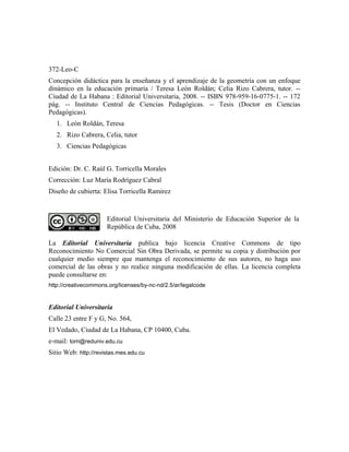 Página legal
372-Leo-C
Concepción didáctica para la enseñanza y el aprendizaje de la geometría con un enfoque
dinámico en la educación primaria / Teresa León Roldán; Celia Rizo Cabrera, tutor. --
Ciudad de La Habana : Editorial Universitaria, 2008. -- ISBN 978-959-16-0775-1. -- 172
pág. -- Instituto Central de Ciencias Pedagógicas. -- Tesis (Doctor en Ciencias
Pedagógicas).
1. León Roldán, Teresa
2. Rizo Cabrera, Celia, tutor
3. Ciencias Pedagógicas
Edición: Dr. C. Raúl G. Torricella Morales
Corrección: Luz María Rodríguez Cabral
Diseño de cubierta: Elisa Torricella Ramirez
Editorial Universitaria del Ministerio de Educación Superior de la
República de Cuba, 2008
La Editorial Universitaria publica bajo licencia Creative Commons de tipo
Reconocimiento No Comercial Sin Obra Derivada, se permite su copia y distribución por
cualquier medio siempre que mantenga el reconocimiento de sus autores, no haga uso
comercial de las obras y no realice ninguna modificación de ellas. La licencia completa
puede consultarse en:
http://creativecommons.org/licenses/by-nc-nd/2.5/ar/legalcode
Editorial Universitaria
Calle 23 entre F y G, No. 564,
El Vedado, Ciudad de La Habana, CP 10400, Cuba.
e-mail: torri@reduniv.edu.cu
Sitio Web: http://revistas.mes.edu.cu
 