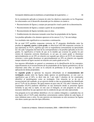 Concepción didáctica para la enseñanza y el aprendizaje de la geometría (...) 40
En la constatación aplicada se tomaron de entre los objetivos expresados en los Programas
los relacionados con el desarrollo alcanzado por los alumnos en cuanto a:
• Reconocimiento de figuras y cuerpos por percepción visual a partir de su denominación.
• Reconocimiento de figuras y cuerpos a partir de sus propiedades.
• Reconocimiento de figuras incluidas unas en otras.
• Establecimiento de relaciones tomando como base las propiedades de las figuras.
Las pruebas aplicadas a los alumnos aparecen en los anexos 5, 6 y 7 de este trabajo.
Los resultados más significativos se muestran a continuación.
De un total 2157 posibles respuestas correctas de 27 preguntas distribuidas entre las
pruebas de segundo, cuarto y sexto grado, se obtuvieron sólo 846 respuestas correctas, lo
que representa un 39,2%, significa que sólo se respondieron correctamente un aproximado
de 2 de cada 5 preguntas del total de las correspondientes a las pruebas aplicadas en los tres
grados. Es significativo el hecho de que en la medida que avanzan los grados los por
cientos de respuestas correctas disminuyen, es así que, en cuarto grado se disminuye
aproximadamente en un 24% en relación con segundo que obtuvo un 65,3% de respuestas
correctas y sexto grado disminuye en aproximadamente un 29% en relación con segundo
aunque muestra un ligero ascenso en relación con cuarto grado en un 5%.
Las mayores dificultades en general se constataron en la identificación de los conceptos,
específicamente en el reconocimiento de las propiedades de las figuras geométricas y de las
relaciones entre ellas, así como en la solución de problemas en los que se requería la
aplicación de dichas propiedades.
En segundo grado se aprecian las mayores dificultades en el reconocimiento del
rectángulo cuando entre las figuras dadas aparece un paralelogramo, en este caso es
significativo que el 66%, es decir más de 3 por cada 5 alumnos de los examinados
identificó al paralelogramo como un rectángulo. Esta situación no se da con el
reconocimiento del cuadrado, en un ejercicio donde se dan sus propiedades fue identificado
por el 73,4% de los alumnos. De igual manera un poco más de 3 de cada 5 alumnos de los
examinados (62,6%) pudieron identificar en una ilustración donde se presentan figuras
incluidas la que más se repite, en este caso el triángulo, en esta pregunta no sólo era
necesario identificar las que aparecen sino la condición de que esté más representada.
Una pregunta en la cual debían identificar a la vez cuántos triángulos y cuadrados hay en
una figura sólo el 16,8% pudo identificar correctamente cuántos habían de cada figura, el
resto señalaron unos u otros. En este ejercicio era interesante no sólo reconocer las figuras
sino darse cuenta que eran dos tipos diferentes.
Ciudad de La Habana : Editorial Universitaria, 2008. -- ISBN 978-959-16-0775-1
 