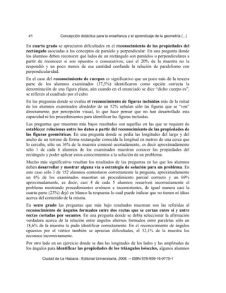 41 Concepción didáctica para la enseñanza y el aprendizaje de la geometría (...)
En cuarto grado se apreciaron dificultades en el reconocimiento de las propiedades del
rectángulo asociadas a los conceptos de paralelo y perpendicular. En una pregunta donde
los alumnos deben reconocer qué lados de un rectángulo son paralelos o perpendiculares a
partir de reconocer si son opuestos o consecutivos, casi el 20% de la muestra no la
respondió y un poco menos de esa cantidad confunde la relación de paralelismo con
perpendicularidad.
En el caso del reconocimiento de cuerpos es significativo que un poco más de la tercera
parte de los alumnos examinados (37,5%) identificaron como opción correcta la
denominación de una figura plana, aún cuando en el enunciado se dice “dicho cuerpo es”,
se refieren al cuadrado por el cubo.
En las preguntas donde se evalúa el reconocimiento de figuras incluidas más de la mitad
de los alumnos examinados alrededor de un 52% señalan sólo las figuras que se “ven”
directamente, por percepción visual, lo que hace pensar que no han desarrollado esta
capacidad ni los procedimientos para identificar las figuras incluidas.
Las preguntas que muestran más bajos resultados son aquellas en las que se requiere de
establecer relaciones entre los datos a partir del reconocimiento de las propiedades de
las figuras geométricas. En una pregunta donde se pedía las longitudes del largo y del
ancho de un terreno de forma rectangular conocida la longitud en metros de una cerca que
lo cercaba, sólo un 16% de la muestra contestó acertadamente, es decir aproximadamente
sólo 1 de cada 6 alumnos de los examinados muestran conocer las propiedades del
rectángulo y poder aplicar estos conocimientos a la solución de un problema.
Mucho más significativo resultan los resultados de las preguntas en las que los alumnos
deben desarrollar y mostrar alguna vía o estrategia de solución para un problema. En
este caso sólo 3 de 152 alumnos contestaron correctamente la pregunta, aproximadamente
un 6% de los examinados muestran un procedimiento parcial correcto y un 69%
aproximadamente, es decir, casi 4 de cada 5 alumnos resuelven incorrectamente el
problema mostrando procedimientos erróneos e inconsistentes, de igual manera casi la
cuarta parte (23%) dejó en blanco la respuesta lo cual puede indicar que no tienen ni ideas
acerca del contenido de la misma.
En sexto grado las preguntas que más bajo resultados muestran son las referidas al
reconocimiento de ángulos formados entre dos rectas que se cortan entre sí y entre
rectas cortadas por secantes. En una pregunta donde se debía seleccionar la afirmación
verdadera acerca de la relación entre ángulos alternos formados entre paralelas sólo un
18,6% de la muestra la pudo identificar correctamente. En el reconocimiento de ángulos
opuestos por el vértice también se aprecian dificultades, el 32,1% de la muestra los
reconoce incorrectamente.
Por otro lado en un ejercicio donde se dan las longitudes de los lados y las amplitudes de
los ángulos para identificar las propiedades de los triángulos isósceles, algunos alumnos
Ciudad de La Habana : Editorial Universitaria, 2008. -- ISBN 978-959-16-0775-1
 
