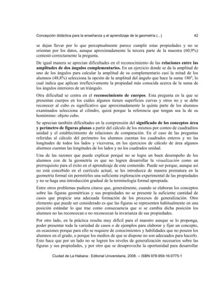 Concepción didáctica para la enseñanza y el aprendizaje de la geometría (...) 42
se dejan llevar por lo que perceptualmente parece cumplir estas propiedades y no se
orientan por los datos, aunque aproximadamente la tercera parte de la muestra (60,9%)
contestó correctamente la pregunta.
De igual manera se aprecian dificultades en el reconocimiento de las relaciones entre las
amplitudes de dos ángulos complementarios. En un ejercicio donde se da la amplitud de
uno de los ángulos para calcular la amplitud de su complementario casi la mitad de los
alumnos (48,8%) selecciona la opción de la amplitud del ángulo que hace la suma 1800
, lo
cual indica que aplican irreflexivamente la propiedad más conocida acerca de la suma de
los ángulos interiores de un triángulo.
Otra dificultad se centra en el reconocimiento de cuerpos. Esta pregunta en la que se
presentan cuerpos en los cuáles algunos tienen superficies curvas y otros no y se debe
reconocer al cubo es significativo que aproximadamente la quinta parte de los alumnos
examinados selecciona al cilindro, quizá porque la referencia que tengan sea la de su
homónimo: objeto cubo.
Se aprecian también dificultades en la comprensión del significado de los conceptos área
y perímetro de figuras planas a partir del cálculo de los mismos por conteo de cuadraditos
unidad y el establecimiento de relaciones de comparación. En el caso de las preguntas
referidas al cálculo del perímetro los alumnos cuentan los cuadrados enteros y no las
longitudes de todos los lados y viceversa, en los ejercicios de cálculo de área algunos
alumnos cuentan las longitudes de los lados y no los cuadrados unidad.
Una de las razones que puede explicar porqué no se logra un buen desempeño de los
alumnos con de la geometría es que no logren desarrollar la visualización como un
prerrequisito para el éxito en el aprendizaje de este contenido. Puede ser porque, aunque así
no está concebido en el currículo actual, se les introduzca de manera prematura en la
geometría formal sin permitirles una suficiente exploración experimental de las propiedades
y no se haga una introducción gradual de la terminología formal apropiada.
Entre otros problemas pudiera citarse que, generalmente, cuando se elaboran los conceptos
sobre las figuras geométricas y sus propiedades no se presente la suficiente cantidad de
casos que propicie una adecuada formación de los procesos de generalización. Otro
elemento que puede ser considerado es que las figuras se representen habitualmente en una
posición estándar lo que trae como consecuencia que si se cambia dicha posición los
alumnos no las reconozcan o no reconozcan la invarianza de sus propiedades.
Por otro lado, en la práctica resulta muy difícil para el maestro aunque se lo proponga,
poder presentar toda la variedad de casos o de ejemplos para elaborar y fijar un concepto,
en ocasiones porque para ello se requiere de conocimientos y habilidades que no poseen los
alumnos en el grado, o porque los medios de que se dispone no son adecuados para hacerlo.
Esto hace que por un lado no se logren los niveles de generalización necesarios sobre las
figuras y sus propiedades, y por otro que se desaproveche la oportunidad para desarrollar
Ciudad de La Habana : Editorial Universitaria, 2008. -- ISBN 978-959-16-0775-1
 