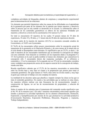 43 Concepción didáctica para la enseñanza y el aprendizaje de la geometría (...)
verdaderas actividades de búsquedas, planteo de conjeturas y comprobación experimental
para la determinación de las relaciones.
Un elemento que permitió hipotetizar sobre las causas de las dificultades en el aprendizaje
de la geometría por parte de los alumnos fue la opinión que tienen maestros y directivos
sobre el proceso que en este sentido se desarrolla en la escuela. La información sobre el
tratamiento de los contenidos geométricos se obtuvo de las opiniones brindadas por
maestros y directivos a través de los cuestionarios (Ver anexos 8 y 9.)
En total se encuestaron 43 maestros de los cuales 14 poseen menos de 10 años de
experiencia, 18 entre 10 y 20 años, y 11 tienen más de 20 años de experiencia docente.
La mayor parte de la muestra de maestros (65,1%) se encuentra cursando estudios de
Licenciatura y el 34,8% son Licenciados.
El 74,4% de los encuestados refiere poseer conocimientos sobre la concepción actual de
tratamiento de la geometría en la Educación Primaria, y de estos menos de la mitad sólo en
el ciclo donde se desempeñan como docentes. Es significativo que un 25,5%, es decir, 1 de
cada 4 maestros de los encuestados manifiesten que no dominan la concepción de trabajo
con este contenido. Esta situación se corrobora con las respuestas dadas a la preguntas 9 y
15. En la primera en la cual se pedía nombrar al menos dos elementos que caractericen la
concepción sólo 3 encuestados dieron dar respuestas acertadas, 25 se refirieron a
contenidos y 12 no la contestaron. En la segunda casi un 35% de los encuestados considera
como verdadera una proposición acerca de un aspecto esencial de la concepción de trabajo,
siendo esta falsa.
Resulta significativo además que el 37,2% de los maestros encuestados se autoevalúan
entre los niveles bajo y muy bajo en cuanto a la preparación que poseen para tratar el
contenido geométrico. De igual manera el 74,4% sitúa entre los niveles medio y muy bajo
el gusto que siente por el trabajo con este complejo de materia.
La totalidad de los docentes opina que planifica e imparte siempre las clases en las que se
trata el contenido geométrico. En cuanto a las actividades que se realizan en estas clases,
los maestros refieren realizar con más frecuencia las de reconocimiento, trazado y
construcción de figuras, no así las de reconocimiento de propiedades y solución de
problemas.
Sobre el empleo de los métodos para el tratamiento del contenido resulta significativo que
el 66, 9% de la muestra (casi 3 de cada 5 maestros encuestados) seleccionan aquellos que
tienden a promover la actividad reproductiva de los alumnos (Demostración, Ilustración,
Exposición y Ejemplificación) por encima de los que promueven la actividad productiva
(Conversación Heurística, Exposición Problémica, Discusión, Preguntas y respuesta,
Trabajo Independiente).
Ciudad de La Habana : Editorial Universitaria, 2008. -- ISBN 978-959-16-0775-1
 