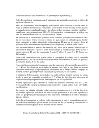 Concepción didáctica para la enseñanza y el aprendizaje de la geometría (...) 44
Sobre los medios de enseñanza para el tratamiento del contenido geométrico se obtuvo la
siguiente información:
El 81,3% de la muestra manifiesta poseer y utilizar con relativa frecuencia medios como: la
regla, el cartabón el semicírculo y el compás y sólo el 19% refiere poseer y utilizar medios
y materiales como: papel cuadriculado y de calcar, varillas, escuadra, plastilina, plantillas y
modelos de cuerpos geométricos. El 83,7% de los maestros expresan poseer y utilizar con
más frecuencia el Libro de texto y el Cuaderno de Trabajo.
En relación con el conocimiento y empleo de los softwares, sólo aproximadamente un 28%
de los encuestados refiere conocer y utilizar los que pueden ser utilizados para abordar
estos contenidos y están a disposición en las escuelas. El resto no los conoce. Sobre el
geoplano, sólo cuatro maestros manifiestan conocerlo pero no lo utilizan en las clases.
Una encuesta similar se aplicó a 14 directivos de Ciudad de la Habana, entre los que se
encuentran 6 directores, 2 jefes de ciclo, 3 metodólogos y 3 subdirectores, de los cuales 3
tienen menos de 20 años de experiencia, 5 hasta 30 años y 6 entre 30 y 40. Todos son
Licenciados.
Acerca del conocimiento que poseen sobre la concepción de trabajo con el contenido
geométrico el 57,1% de los encuestados refiere tener conocimientos de todos los grados y
el resto sólo de uno de los dos ciclos.
Acerca de la preparación de los docentes para dar tratamiento a los contenidos geométricos
el 71,4% de los directivos encuestados la valoran entre bajo y muy bajo, así mismo
consideran entre medio y bajo el gusto de los docentes por el trabajo con este complejo de
materia, cuestión que se aprecia en sintonía con lo planteado por los docentes.
A diferencia de los docentes encuestados, los cuales refieren impartir siempre las clases
donde se tratan los contenidos geométricos, el 71,4% de los directivos que informaron al
respecto tienen la percepción de que no se imparten con esa regularidad.
Resulta significativo que, teniendo en cuenta las opiniones anteriores sólo el 42, 8%
reconozca abordar siempre la preparación de los maestros en este sentido en las actividades
metodológicas.
En cuanto a los métodos utilizados en las clases aproximadamente el 41% de los directivos
encuestados opina que prevalecen los métodos que promueven la actividad reproductiva
sobre los que promuevan la productiva. Sólo una cuarta parte aprecia el empleo de alguno
de estos últimos.
Sobre las actividades que se realizan en las clases donde se trata el contenido geométrico,
los directivos consideran que las menos realizadas son las de trazado y construcción en
contradicción con la opinión de los docentes en este sentido.
Ciudad de La Habana : Editorial Universitaria, 2008. -- ISBN 978-959-16-0775-1
 