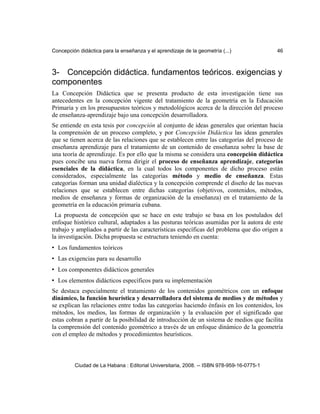 Concepción didáctica para la enseñanza y el aprendizaje de la geometría (...) 46
3- Concepción didáctica. fundamentos teóricos. exigencias y
componentes
La Concepción Didáctica que se presenta producto de esta investigación tiene sus
antecedentes en la concepción vigente del tratamiento de la geometría en la Educación
Primaria y en los presupuestos teóricos y metodológicos acerca de la dirección del proceso
de enseñanza-aprendizaje bajo una concepción desarrolladora.
Se entiende en esta tesis por concepción al conjunto de ideas generales que orientan hacia
la comprensión de un proceso completo, y por Concepción Didáctica las ideas generales
que se tienen acerca de las relaciones que se establecen entre las categorías del proceso de
enseñanza aprendizaje para el tratamiento de un contenido de enseñanza sobre la base de
una teoría de aprendizaje. Es por ello que la misma se considera una concepción didáctica
pues concibe una nueva forma dirigir el proceso de enseñanza aprendizaje, categorías
esenciales de la didáctica, en la cual todos los componentes de dicho proceso están
considerados, especialmente las categorías método y medio de enseñanza. Estas
categorías forman una unidad dialéctica y la concepción comprende el diseño de las nuevas
relaciones que se establecen entre dichas categorías (objetivos, contenidos, métodos,
medios de enseñanza y formas de organización de la enseñanza) en el tratamiento de la
geometría en la educación primaria cubana.
La propuesta de concepción que se hace en este trabajo se basa en los postulados del
enfoque histórico cultural, adaptados a las posturas teóricas asumidas por la autora de este
trabajo y ampliados a partir de las características específicas del problema que dio origen a
la investigación. Dicha propuesta se estructura teniendo en cuenta:
• Los fundamentos teóricos
• Las exigencias para su desarrollo
• Los componentes didácticos generales
• Los elementos didácticos específicos para su implementación
Se destaca especialmente el tratamiento de los contenidos geométricos con un enfoque
dinámico, la función heurística y desarrolladora del sistema de medios y de métodos y
se explican las relaciones entre todas las categorías haciendo énfasis en los contenidos, los
métodos, los medios, las formas de organización y la evaluación por el significado que
estas cobran a partir de la posibilidad de introducción de un sistema de medios que facilita
la comprensión del contenido geométrico a través de un enfoque dinámico de la geometría
con el empleo de métodos y procedimientos heurísticos.
Ciudad de La Habana : Editorial Universitaria, 2008. -- ISBN 978-959-16-0775-1
 