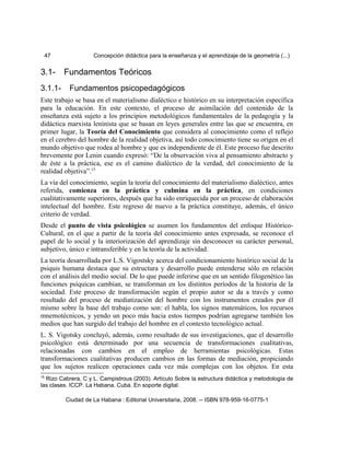 47 Concepción didáctica para la enseñanza y el aprendizaje de la geometría (...)
3.1- Fundamentos Teóricos
3.1.1- Fundamentos psicopedagógicos
Este trabajo se basa en el materialismo dialéctico e histórico en su interpretación específica
para la educación. En este contexto, el proceso de asimilación del contenido de la
enseñanza está sujeto a los principios metodológicos fundamentales de la pedagogía y la
didáctica marxista leninista que se basan en leyes generales entre las que se encuentra, en
primer lugar, la Teoría del Conocimiento que considera al conocimiento como el reflejo
en el cerebro del hombre de la realidad objetiva, así todo conocimiento tiene su origen en el
mundo objetivo que rodea al hombre y que es independiente de él. Este proceso fue descrito
brevemente por Lenin cuando expresó: “De la observación viva al pensamiento abstracto y
de éste a la práctica, ese es el camino dialéctico de la verdad, del conocimiento de la
realidad objetiva”.15
La vía del conocimiento, según la teoría del conocimiento del materialismo dialéctico, antes
referida, comienza en la práctica y culmina en la práctica, en condiciones
cualitativamente superiores, después que ha sido enriquecida por un proceso de elaboración
intelectual del hombre. Este regreso de nuevo a la práctica constituye, además, el único
criterio de verdad.
Desde el punto de vista psicológico se asumen los fundamentos del enfoque Histórico-
Cultural, en el que a partir de la teoría del conocimiento antes expresada, se reconoce el
papel de lo social y la interiorización del aprendizaje sin desconocer su carácter personal,
subjetivo, único e intransferible y en la teoría de la actividad.
La teoría desarrollada por L.S. Vigostsky acerca del condicionamiento histórico social de la
psiquis humana destaca que su estructura y desarrollo puede entenderse sólo en relación
con el análisis del medio social. De lo que puede inferirse que en un sentido filogenético las
funciones psíquicas cambian, se transforman en los distintos períodos de la historia de la
sociedad. Este proceso de transformación según el propio autor se da a través y como
resultado del proceso de mediatización del hombre con los instrumentos creados por él
mismo sobre la base del trabajo como son: el habla, los signos matemáticos, los recursos
mnemotécnicos, y yendo un poco más hacia estos tiempos podrían agregarse también los
medios que han surgido del trabajo del hombre en el contexto tecnológico actual.
L. S. Vigotsky concluyó, además, como resultado de sus investigaciones, que el desarrollo
psicológico está determinado por una secuencia de transformaciones cualitativas,
relacionadas con cambios en el empleo de herramientas psicológicas. Estas
transformaciones cualitativas producen cambios en las formas de mediación, propiciando
que los sujetos realicen operaciones cada vez más complejas con los objetos. En esta
15
Rizo Cabrera, C y L. Campistrous (2003). Artículo Sobre la estructura didáctica y metodología de
las clases. ICCP. La Habana. Cuba. En soporte digital.
Ciudad de La Habana : Editorial Universitaria, 2008. -- ISBN 978-959-16-0775-1
 