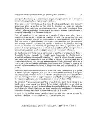 Concepción didáctica para la enseñanza y el aprendizaje de la geometría (...) 48
concepción la actividad y la comunicación juegan un papel esencial en el proceso de
socialización en general y en especial en el aprendizaje.
Estas ideas son muy importantes desde el punto de vista psicopedagógico para explicar y
comprender cómo se produce en los niños la formación de conceptos, actividad
fundamental de aprendizaje de las asignaturas escolares y para poder organizar de forma
racional y efectiva la actividad cognoscitiva de los escolares tomando en consideración el
desarrollo y evolución de la formas de mediación.
Sobre el tratamiento de los conceptos en la escuela el mismo autor refiere “que la
enseñanza directa de los conceptos es imposible y estéril. Un maestro que haga esto
generalmente no logra más que un verbalismo hueco, una repetición de palabras por el
niño, que simulan el conocimiento de los conceptos correspondientes pero que en realidad
sólo encubren un vacío”. Esta afirmación confirma la importancia del empleo de métodos y
medios de enseñanza que potencien un aprendizaje más activo y significativo para el
alumno, de manera que se garantice la solidez en el aprendizaje de los conceptos para su
aplicación consecuente a la solución de problemas y a la comprensión del mundo.
Un fundamento importante para el aprendizaje lo constituye la categoría la Zona de
Desarrollo Próximo planteada por Vigotsky para fundamentar la relación entre el
aprendizaje y el desarrollo, entendida esta como “El espacio de interacción entre los sujetos
que como parte del desarrollo de una actividad, le permite al maestro operar con lo
potencial en el alumno, en el plano de acciones externas, sociales, de comunicación, que se
convierten en las condiciones mediadoras culturalmente que favorecen el paso de las
acciones internas individuales( paso de lo interpsíquico a un nivel intrapsíquico )” ( Rico,
2003).
Desde esta posición se entiende entonces la asimilación de los conocimientos y en general
el aprendizaje como un proceso en el cual las acciones externas modeladas en ese plano
devienen acciones internas a través de la actividad y la comunicación “cada individuo hará
suya esa cultura pero lo hará en un proceso activo, aprendiendo de forma gradual acerca de
los objetos, procedimientos, las formas de actuar, de pensar…” (Rico, 2003).
En tal sentido Vigotsky considera que “Con ayuda, todo niño puede hacer más de lo que
puede por sí solo, aunque sólo dentro de los límites establecidos por su estado de
desarrollo”. Reconoce el papel fundamental que desempeñan la imitación y la instrucción
en el desarrollo infantil enfatizando que éstas “descubren las cualidades específicamente
humanas de la mente y conducen al niño a nuevos niveles de desarrollo”.
A partir de este análisis pueden resumirse como esenciales para esta investigación las
siguientes consideraciones psicológicas sobre el aprendizaje escolar:
Ciudad de La Habana : Editorial Universitaria, 2008. -- ISBN 978-959-16-0775-1
 