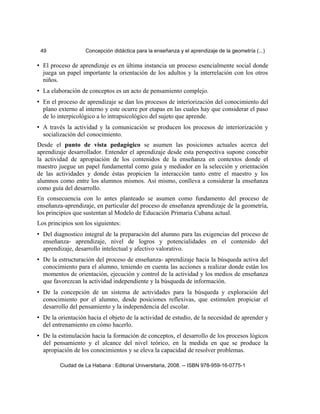 49 Concepción didáctica para la enseñanza y el aprendizaje de la geometría (...)
• El proceso de aprendizaje es en última instancia un proceso esencialmente social donde
juega un papel importante la orientación de los adultos y la interrelación con los otros
niños.
• La elaboración de conceptos es un acto de pensamiento complejo.
• En el proceso de aprendizaje se dan los procesos de interiorización del conocimiento del
plano externo al interno y este ocurre por etapas en las cuales hay que considerar el paso
de lo interpicológico a lo intrapsicológico del sujeto que aprende.
• A través la actividad y la comunicación se producen los procesos de interiorización y
socialización del conocimiento.
Desde el punto de vista pedagógico se asumen las posiciones actuales acerca del
aprendizaje desarrollador. Entender el aprendizaje desde esta perspectiva supone concebir
la actividad de apropiación de los contenidos de la enseñanza en contextos donde el
maestro juegue un papel fundamental como guía y mediador en la selección y orientación
de las actividades y donde éstas propicien la interacción tanto entre el maestro y los
alumnos como entre los alumnos mismos. Así mismo, conlleva a considerar la enseñanza
como guía del desarrollo.
En consecuencia con lo antes planteado se asumen como fundamento del proceso de
enseñanza-aprendizaje, en particular del proceso de enseñanza aprendizaje de la geometría,
los principios que sustentan al Modelo de Educación Primaria Cubana actual.
Los principios son los siguientes:
• Del diagnostico integral de la preparación del alumno para las exigencias del proceso de
enseñanza- aprendizaje, nivel de logros y potencialidades en el contenido del
aprendizaje, desarrollo intelectual y afectivo valorativo.
• De la estructuración del proceso de enseñanza- aprendizaje hacia la búsqueda activa del
conocimiento para el alumno, teniendo en cuenta las acciones a realizar donde están los
momentos de orientación, ejecución y control de la actividad y los medios de enseñanza
que favorezcan la actividad independiente y la búsqueda de información.
• De la concepción de un sistema de actividades para la búsqueda y exploración del
conocimiento por el alumno, desde posiciones reflexivas, que estimulen propiciar el
desarrollo del pensamiento y la independencia del escolar.
• De la orientación hacia el objeto de la actividad de estudio, de la necesidad de aprender y
del entrenamiento en cómo hacerlo.
• De la estimulación hacia la formación de conceptos, el desarrollo de los procesos lógicos
del pensamiento y el alcance del nivel teórico, en la medida en que se produce la
apropiación de los conocimientos y se eleva la capacidad de resolver problemas.
Ciudad de La Habana : Editorial Universitaria, 2008. -- ISBN 978-959-16-0775-1
 