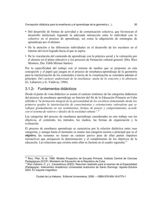 Concepción didáctica para la enseñanza y el aprendizaje de la geometría (...) 50
• Del desarrollo de formas de actividad y de comunicación colectiva, que favorezcan el
desarrollo intelectual, logrando la adecuada interacción entre lo individual con lo
colectivo en el proceso de aprendizaje, así como la adquisición de estrategias de
aprendizaje por el alumno.
• De la atención a las diferencias individuales en el desarrollo de los escolares en el
tránsito del nivel logrado hacia el que se aspira.
• De la vinculación del contenido de aprendizaje con la práctica social y la valoración por
el alumno en el plano educativo y los procesos de formación cultural general. (Dra. Rico
Montero, Dra. Edith Miriam Santos)
Por la especificidad del trabajo con el sistema de medios que se proponen en esta
concepción y el papel que juegan en el proceso de enseñanza-aprendizaje de la geometría
para la interiorización de los contenidos a través de la visualización se considera además el
principio: Del carácter audiovisual de la enseñanza: unión de lo concreto y lo abstracto
(G. Labarrere y G. Valdivia, 1988).
3.1.2- Fundamentos didácticos
Desde el punto de vista didáctico se asume el carácter sistémico de las categorías didácticas
del proceso de enseñanza aprendizaje en función del fin de la Educación Primaria en Cuba
referido a “la formación integral de la personalidad de los escolares fomentando desde los
primeros grados la interiorización de conocimientos y orientaciones valorativas que se
reflejen gradualmente en sus sentimientos, formas de pensar y comportamiento, acorde
con el sistema de valores e ideales de la sociedad cubana”.16
Las categorías del proceso de enseñanza aprendizaje consideradas en este trabajo son los
objetivos, el contenido, los métodos, los medios, las formas de organización y la
evaluación.
El proceso de enseñanza aprendizaje se caracteriza por la relación dialéctica entre esas
categorías, y aunque hasta el momento se asume una categoría rectora o principal que es el
objetivo, las restantes no tienen un carácter pasivo pues de ellas parten impulsos
retroactivos que enriquecen la determinación y el cumplimiento de los objetivos de la
educación. Las relaciones que existen entre ellas se ilustran en el cuadro siguiente.17
16
Rico, Pilar, Et al. 1999. Modelo Proyectivo de Escuela Primaria. Instituto Central de Ciencias
Pedagógicas (ICCP). Ministerio de Educación de la República de Cuba.
17
Rizo Cabrera, C. y L. Campistrous (2003). Resumen realizado para el examen de la Especialidad
(Pedagogía). Intercambio Académico Universidad Autónoma de Santo Domingo. Agosto-Octubre
2003. En soporte magnético.
Ciudad de La Habana : Editorial Universitaria, 2008. -- ISBN 978-959-16-0775-1
 