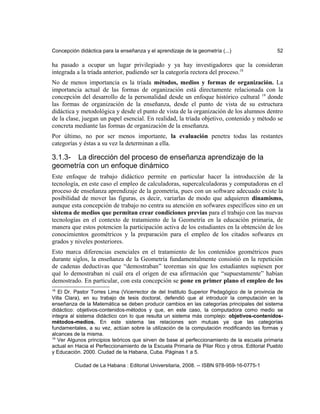 Concepción didáctica para la enseñanza y el aprendizaje de la geometría (...) 52
ha pasado a ocupar un lugar privilegiado y ya hay investigadores que la consideran
integrada a la tríada anterior, pudiendo ser la categoría rectora del proceso.18
No de menos importancia es la tríada métodos, medios y formas de organización. La
importancia actual de las formas de organización está directamente relacionada con la
concepción del desarrollo de la personalidad desde un enfoque histórico cultural 19
donde
las formas de organización de la enseñanza, desde el punto de vista de su estructura
didáctica y metodológica y desde el punto de vista de la organización de los alumnos dentro
de la clase, juegan un papel esencial. En realidad, la tríada objetivo, contenido y método se
concreta mediante las formas de organización de la enseñanza.
Por último, no por ser menos importante, la evaluación penetra todas las restantes
categorías y éstas a su vez la determinan a ella.
3.1.3- La dirección del proceso de enseñanza aprendizaje de la
geometría con un enfoque dinámico
Este enfoque de trabajo didáctico permite en particular hacer la introducción de la
tecnología, en este caso el empleo de calculadoras, supercalculadoras y computadoras en el
proceso de enseñanza aprendizaje de la geometría, pues con un software adecuado existe la
posibilidad de mover las figuras, es decir, variarlas de modo que adquieren dinamismo,
aunque esta concepción de trabajo no centra su atención en sofwares específicos sino en un
sistema de medios que permitan crear condiciones previas para el trabajo con las nuevas
tecnologías en el contexto de tratamiento de la Geometría en la educación primaria, de
manera que estos potencien la participación activa de los estudiantes en la obtención de los
conocimientos geométricos y la preparación para el empleo de los citados sofwares en
grados y niveles posteriores.
Esto marca diferencias esenciales en el tratamiento de los contenidos geométricos pues
durante siglos, la enseñanza de la Geometría fundamentalmente consistió en la repetición
de cadenas deductivas que “demostraban” teoremas sin que los estudiantes supiesen por
qué lo demostraban ni cuál era el origen de esa afirmación que “supuestamente” habían
demostrado. En particular, con esta concepción se pone en primer plano el empleo de los
18
El Dr. Pastor Torres Lima (Vicerrector de del Instituto Superior Pedagógico de la provincia de
Villa Clara), en su trabajo de tesis doctoral, defendió que al introducir la computación en la
enseñanza de la Matemática se deben producir cambios en las categorías principales del sistema
didáctico: objetivos-contenidos-métodos y que, en este caso, la computadora como medio se
integra al sistema didáctico con lo que resulta un sistema más complejo: objetivos-contenidos-
métodos-medios. En este sistema las relaciones son mutuas ya que las categorías
fundamentales, a su vez, actúan sobre la utilización de la computación modificando las formas y
alcances de la misma.
19
Ver Algunos principios teóricos que sirven de base al perfeccionamiento de la escuela primaria
actual en Hacia el Perfeccionamiento de la Escuela Primaria de Pilar Rico y otros. Editorial Pueblo
y Educación. 2000. Ciudad de la Habana, Cuba. Páginas 1 a 5.
Ciudad de La Habana : Editorial Universitaria, 2008. -- ISBN 978-959-16-0775-1
 