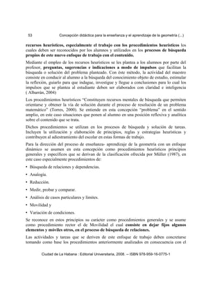53 Concepción didáctica para la enseñanza y el aprendizaje de la geometría (...)
recursos heurísticos, especialmente el trabajo con los procedimientos heurísticos los
cuales deben ser reconocidos por los alumnos y utilizados en los procesos de búsqueda
propios de este nuevo enfoque de trabajo con el contenido.
Mediante el empleo de los recursos heurísticos se les plantea a los alumnos por parte del
profesor, preguntas, sugerencias e indicaciones a modo de impulsos que facilitan la
búsqueda o solución del problema planteado. Con éste método, la actividad del maestro
consiste en conducir al alumno a la búsqueda del conocimiento objeto de estudio, estimular
la reflexión, guiarlo para que indague, investigue y llegue a conclusiones para lo cual los
impulsos que se plantea al estudiante deben ser elaborados con claridad e inteligencia
( Albarrán, 2004)
Los procedimientos heurísticos “Constituyen recursos mentales de búsqueda que permiten
orientarse y obtener la vía de solución durante el proceso de resolución de un problema
matemático” (Torres, 2000). Se entiende en esta concepción “problema” en el sentido
amplio, en este caso situaciones que ponen al alumno en una posición reflexiva y analítica
sobre el contenido que se trata.
Dichos procedimientos se utilizan en los procesos de búsqueda y solución de tareas.
Incluyen la utilización y elaboración de principios, reglas y estrategias heurísticas y
contribuyen al adiestramiento del escolar en estas formas de trabajo.
Para la dirección del proceso de enseñanza- aprendizaje de la geometría con un enfoque
dinámico se asumen en esta concepción como procedimientos heurísticos principios
generales y específicos que se derivan de la clasificación ofrecida por Müller (1987), en
este caso especialmente procedimientos de:
• Búsqueda de relaciones y dependencias.
• Analogía.
• Reducción.
• Medir, probar y comparar.
• Análisis de casos particulares y límites.
• Movilidad y
• Variación de condiciones.
Se reconoce en estos principios su carácter como procedimientos generales y se asume
como procedimiento rector el de Movilidad el cual consiste en dejar fijos algunos
elementos y móviles otros, en el proceso de búsqueda de relaciones.
Las actividades y tareas que se deriven de este enfoque de trabajo deben concretarse
tomando como base los procedimientos anteriormente analizados en consecuencia con el
Ciudad de La Habana : Editorial Universitaria, 2008. -- ISBN 978-959-16-0775-1
 