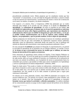 Concepción didáctica para la enseñanza y el aprendizaje de la geometría (...) 54
procedimiento considerado rector. Deben propiciar que los estudiantes sientan que han
“encontrado” el conocimiento, en una actividad de búsqueda individual y colectiva donde
se den los procesos de interiorización y socialización del mismo a través de la interacción
con la tarea, los medios, el maestro y los demás estudiantes.
Con respecto a lo anterior, Rizo y Campistrous (2006) han planteado que un medio
adecuado para trabajar en la escuela con este enfoque es el diseño de situaciones de
aprendizaje. Las situaciones de aprendizaje, tal como se conciben en este trabajo, son
actividades de exploración para el alumno, que en el caso de la geometría se concretan
en un sistema de tareas sobre figuras geométricas, que representan una situación lo
suficientemente abierta para no inhibir la búsqueda por parte del mismo, y en la que
es posible realizar transformaciones con el fin de explorar cómo cambian dichas
figuras y sus propiedades y que les permite analizar el nuevo objeto de aprendizaje.
Algunas propuestas de introducción de la tecnología al proceso de enseñanza aprendizaje
defienden la idea de que estas actividades de exploración requieren incluso ambientes
adecuados como los laboratorios, reduciendo desde este punto de vista el problema del
método de obtención del conocimiento a una situación puramente ambiental o físico.20
En esta concepción el ambiente que propicia la búsqueda, la experimentación y en general
la actividad de aprendizaje de la geometría con un enfoque dinámico, se concibe a través
de: la forma en que se presentan las tareas, los medios que se utilizan, así como las
formas de interacción de los sujetos en el proceso.
Estas situaciones de aprendizaje tienen carácter de impulso. Como Impulso Didáctico se
asume en este trabajo “El nivel de ayuda que de acuerdo al diagnóstico del desarrollo real
de cada escolar, debe ser la que realmente él necesite, en el transcurso de la realización de
una tarea con carácter de problema, con el propósito de mover su pensamiento hacia los
contenidos que ya posee y que pueden ser útiles para vencer el obstáculo en el aprendizaje
y activar su participación de manera independiente” (Albarrán, 2004).
Según la citada autora “Esta ayuda se traduce en indicaciones, exhortaciones, sugerencias
que ofrece el maestro (u otro) y que como norma no debe estar dirigida a la vía de solución
de la tarea dada sino a los recursos que el alumno necesita para encontrar dicha vía (o
comprobarla), por ello cuando se da no debe contener el próximo paso a seguir para
solucionar la tarea dada”.
En relación con lo antes planteado, Godino, Juan (2005) ha planteado con respecto a los
recursos didácticos que: “En general, los recursos, tanto manipulativos como virtuales, son
inertes en sí mismos. Para que desempeñen un papel en el aprendizaje es necesario
formular tareas que inciten la actividad y reflexión matemática. Un análisis detallado
de los conocimientos puestos en juego revela el papel esencial del profesor en los distintos
20
Ibidem 10.
Ciudad de La Habana : Editorial Universitaria, 2008. -- ISBN 978-959-16-0775-1
 