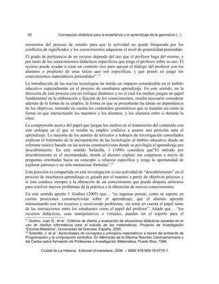 55 Concepción didáctica para la enseñanza y el aprendizaje de la geometría (...)
momentos del proceso de estudio para que la actividad no quede bloqueada por los
conflictos de significados y los conocimientos adquieran el nivel de generalidad pretendido.
El grado de pertinencia de un recurso depende del uso que el profesor haga del mismo, y
por tanto de los conocimientos didácticos específicos que tenga el profesor sobre su uso. El
recurso puede ayudar a crear un contexto rico para apoyar el diálogo del profesor con los
alumnos a propósito de unas tareas que son específicas, y que ponen en juego los
conocimientos matemáticos pretendidos”. 21
La introducción de las nuevas tecnologías ha tenido un impacto considerable en el ámbito
educativo especialmente en el proceso de enseñanza aprendizaje. En este sentido, en la
dirección de este proceso con un enfoque dinámico y en el cual los medios juegan un papel
fundamental en la elaboración y fijación de los conocimientos, resulta necesario considerar
además de la forma de su empleo, la forma en que se presentarán las tareas en dependencia
de los objetivos, teniendo en cuenta los contenidos geométricos que se tratarán así como la
forma en que interactuarán los maestros y los alumnos, y los alumnos entre sí durante la
clase.
La comprensión acerca del papel que juegan los medios en el tratamiento del contenido con
este enfoque en el que se resalta su empleo conlleva a asumir una posición ante el
aprendizaje. La mayoría de los autores de artículos y trabajos de investigación consultados
explican el fenómeno de la incorporación de las tecnologías al ámbito educativo desde un
referente teórico basado en las teorías constructivistas donde se privilegia el aprendizaje por
descubrimiento. En este sentido Solanilla, J (1996) considera que”El método por
descubrimiento es el recomendado, donde el alumno explore sus conjeturas a través de
preguntas orientadas hacia un concepto o relación específica y tenga la oportunidad de
explorar patrones y no sólo memorizar fórmulas”.22
Esta posición es compartida en esta investigación si esa actividad de “descubrimiento” en el
proceso de enseñanza-aprendizaje es guiada por el maestro a partir de objetivos precisos y
si ésta conduce siempre a la obtención de un conocimiento que pueda después utilizarse
para resolver nuevos problemas de la práctica o la obtención de nuevos conocimientos.
En este sentido apunta J. Godino (2005) que… “es ingenuo pensar, como se supone en
ciertas posiciones constructivistas sobre el aprendizaje, que el alumno aprende
interactuando con los recursos y resolviendo problemas, sin tener en cuenta el papel tanto
de las interacciones entre los estudiantes como el papel del profesor”. Añade que… “los
recursos didácticos, sean manipulativos o virtuales, pueden ser el soporte para el
21
Godino, Juan D., et al.: Criterios de diseño y evaluación de situaciones didácticas basadas en el
uso de medios informáticos para el estudio de las matemáticas. Proyecto de Investigación
“Edumat-Maestros”, Universidad de Granada, España, 2005.
22
Solanilla, J. et al.: Aprendizajes de conceptos y principios matemáticos a través del ambiente de
Programación y la computación simbólica. En Memorias de la Décima Reunión Centroamericana y
del Caribe sobre formación de Profesores e Investigación Matemática, Puerto Rico, 1996.
Ciudad de La Habana : Editorial Universitaria, 2008. -- ISBN 978-959-16-0775-1
 