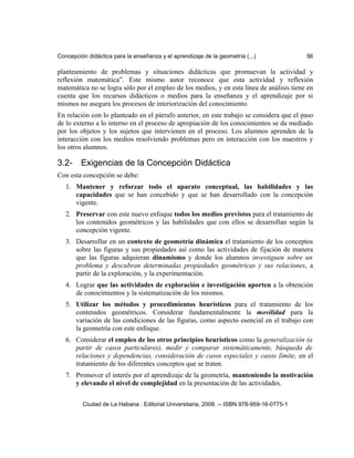Concepción didáctica para la enseñanza y el aprendizaje de la geometría (...) 56
planteamiento de problemas y situaciones didácticas que promuevan la actividad y
reflexión matemática”. Este mismo autor reconoce que esta actividad y reflexión
matemática no se logra sólo por el empleo de los medios, y en esta línea de análisis tiene en
cuenta que los recursos didácticos o medios para la enseñanza y el aprendizaje por sí
mismos no asegura los procesos de interiorización del conocimiento.
En relación con lo planteado en el párrafo anterior, en este trabajo se considera que el paso
de lo externo a lo interno en el proceso de apropiación de los conocimientos se da mediado
por los objetos y los sujetos que intervienen en el proceso. Los alumnos aprenden de la
interacción con los medios resolviendo problemas pero en interacción con los maestros y
los otros alumnos.
3.2- Exigencias de la Concepción Didáctica
Con esta concepción se debe:
1. Mantener y reforzar todo el aparato conceptual, las habilidades y las
capacidades que se han concebido y que se han desarrollado con la concepción
vigente.
2. Preservar con este nuevo enfoque todos los medios previstos para el tratamiento de
los contenidos geométricos y las habilidades que con ellos se desarrollan según la
concepción vigente.
3. Desarrollar en un contexto de geometría dinámica el tratamiento de los conceptos
sobre las figuras y sus propiedades así como las actividades de fijación de manera
que las figuras adquieran dinamismo y donde los alumnos investiguen sobre un
problema y descubran determinadas propiedades geométricas y sus relaciones, a
partir de la exploración, y la experimentación.
4. Lograr que las actividades de exploración e investigación aporten a la obtención
de conocimientos y la sistematización de los mismos.
5. Utilizar los métodos y procedimientos heurísticos para el tratamiento de los
contenidos geométricos. Considerar fundamentalmente la movilidad para la
variación de las condiciones de las figuras, como aspecto esencial en el trabajo con
la geometría con este enfoque.
6. Considerar el empleo de los otros principios heurísticos como la generalización (a
partir de casos particulares), medir y comparar sistemáticamente, búsqueda de
relaciones y dependencias, consideración de casos especiales y casos límite, en el
tratamiento de los diferentes conceptos que se traten.
7. Promover el interés por el aprendizaje de la geometría, manteniendo la motivación
y elevando el nivel de complejidad en la presentación de las actividades.
Ciudad de La Habana : Editorial Universitaria, 2008. -- ISBN 978-959-16-0775-1
 
